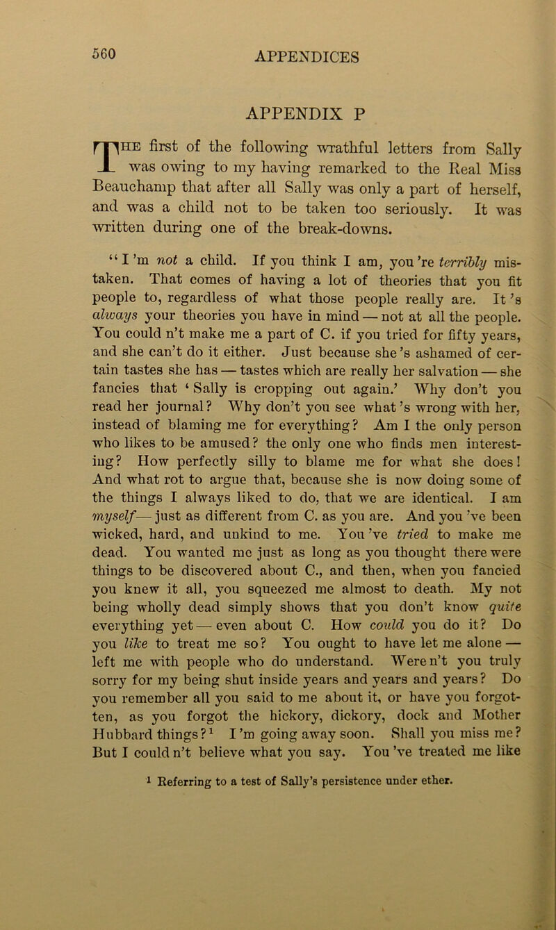 APPENDIX P The first of the following wrathful letters from Sally was owing to my having remarked to the Real Miss Beauchamp that after all Sally was only a part of herself, and was a child not to be taken too seriously. It was written during one of the break-downs. “I’m not a child. If you think I am, you’re terribly mis- taken. That comes of having a lot of theories that you fit people to, regardless of what those people really are. It’s always your theories you have in mind — not at all the people. You could n’t make me a part of C. if you tried for fifty years, and she can’t do it either. Just because she’s ashamed of cer- tain tastes she has — tastes which are really her salvation — she fancies that ‘ Sally is cropping out again.’ Why don’t you read her journal? Why don’t you see what’s wrong with her, instead of blaming me for everything? Am I the only person who likes to be amused? the only one who finds men interest- ing? How perfectly silly to blame me for what she does! And what rot to argue that, because she is now doing some of the things I always liked to do, that we are identical. I am myself— just as different from C. as you are. And you’ve been wicked, hard, and unkind to me. You’ve tried to make me dead. You wanted me just as long as you thought there were things to be discovered about C., and then, when you fancied you knew it all, you squeezed me almost to death. My not being wholly dead simply shows that you don’t know quite everything yet—even about C. How could you do it? Do you like to treat me so? You ought to have let me alone — left me with people who do understand. Weren’t you truly sorry for my being shut inside years and years and years? Do you remember all you said to me about it, or have you forgot- ten, as you forgot the hickory, dickory, dock and Mother Hubbard things?1 I’m going away soon. Shall you miss me? But I could n’t believe what you say. You’ve treated me like 1 Referring to a test of Sally’s persistence under ether.