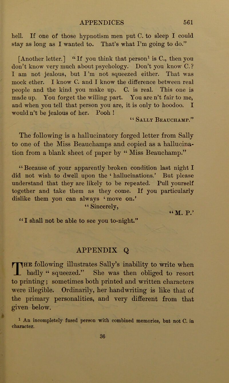 hell. If one of those hypnotism men put C. to sleep I could stay as long as I wanted to. That’s what I’m going to do.” [Another letter.] “If you think that person1 is C., then you don’t know very much about psychology. Don’t you know C.? I am not jealous, but I’m not squeezed either. That was mock ether. I know C. and I know the difference between real people and the kind you make up. C. is real. This one is made up. You forget the willing part. You are n’t fair to me, and when you tell that person you are, it is only to hoodoo. I would n’t be jealous of her. Pooh ! “ Sally Beauchamp.” The following is a hallucinatory forged letter from Sally to one of the Miss Beauchamps and copied as a hallucina- tion from a blank sheet of paper by “ Miss Beauchamp.” “Because of your apparently broken condition last night I did not wish to dwell upon the ‘ hallucinations.’ But please understand that they are likely to be repeated. Pull yourself together and take them as they come. If you particularly dislike them you can always ‘ move on.’ “ Sincerely, “M. P.’ “I shall not be able to see you to-night.” APPENDIX Q The following illustrates Sally’s inability to write when badly “ squeezed.” She was then obliged to resort to printing; sometimes both printed and written characters were illegible. Ordinarily, her handwriting is like that of the primary personalities, and very different from that given below. 1 An incompletely fused person with combined memories, but not C. in character. 36