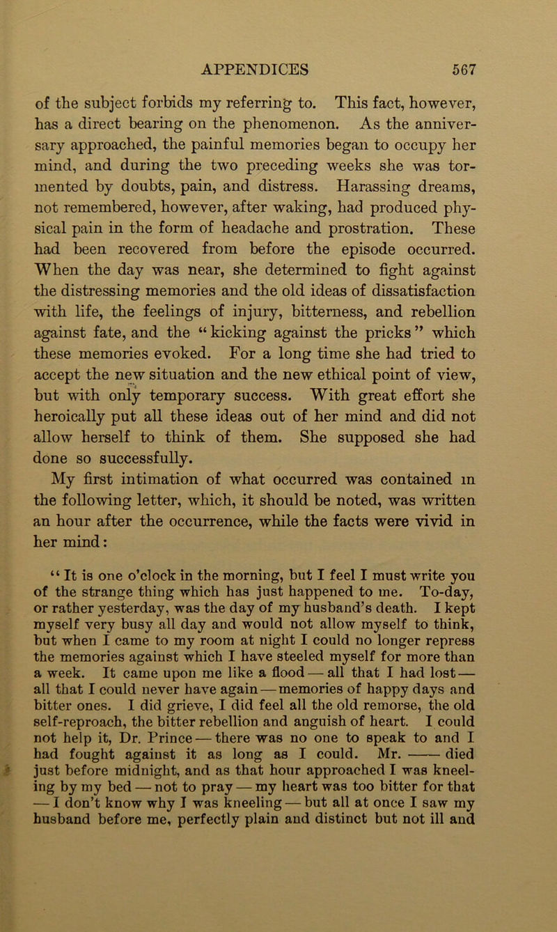 of the subject forbids my referring to. This fact, however, has a direct bearing on the phenomenon. As the anniver- sary approached, the painful memories began to occupy her mind, and during the two preceding weeks she was tor- mented by doubts, pain, and distress. Harassing dreams, not remembered, however, after waking, had produced phy- sical pain in the form of headache and prostration. These had been recovered from before the episode occurred. When the day was near, she determined to fight against the distressing memories and the old ideas of dissatisfaction with life, the feelings of injury, bitterness, and rebellion against fate, and the “ kicking against the pricks ” which these memories evoked. For a long time she had tried to accept the new situation and the new ethical point of view, but with only temporary success. With great effort she heroically put all these ideas out of her mind and did not allow herself to think of them. She supposed she had done so successfully. My first intimation of what occurred was contained in the following letter, which, it should be noted, was written an hour after the occurrence, while the facts were vivid in her mind: “ It is one o’clock in the morning, but I feel I must write you of the strange thing which has just happened to me. To-day, or rather yesterday, was the day of my husband’s death. I kept myself very busy all day and would not allow myself to think, but when I came to my room at night I could no longer repress the memories against which I have steeled myself for more than a week. It came upon me like a flood — all that I had lost — all that I could never have again—memories of happy days and bitter ones. I did grieve, I did feel all the old remorse, the old self-reproach, the bitter rebellion and anguish of heart. I could not help it, Dr. Prince — there was no one to speak to and I had fought against it as long as I could. Mr. died just before midnight, and as that hour approached I was kneel- ing by my bed — not to pray — my heart was too bitter for that — I don’t know why I was kneeling — but all at once I saw my husband before me, perfectly plain and distinct but not ill and