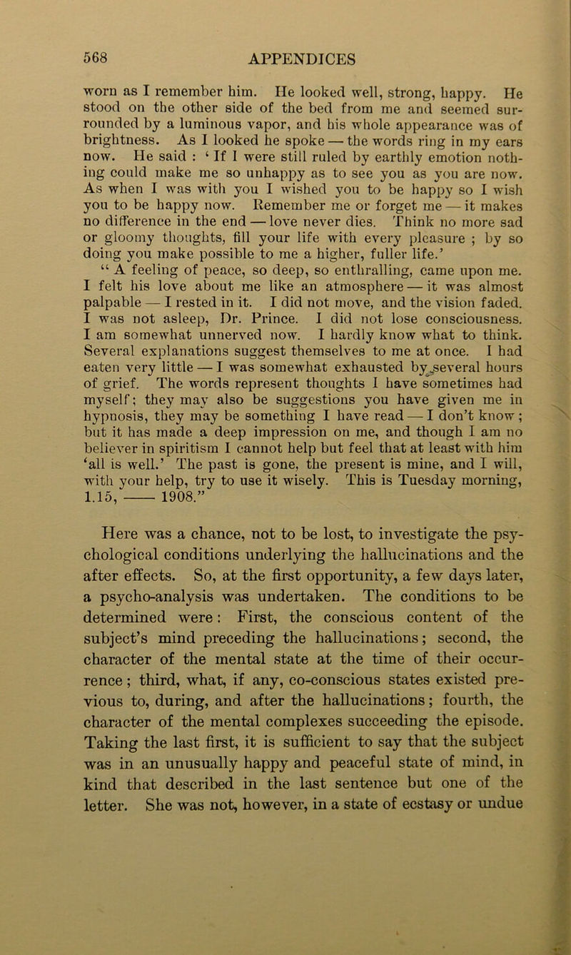 worn as I remember him. He looked well, strong, happy. He stood on the other side of the bed from me and seemed sur- rounded by a luminous vapor, and his whole appearance was of brightness. As I looked he spoke — the words ring in my ears now. He said : ‘ If I were still ruled by earthly emotion noth- ing could make me so unhappy as to see you as you are now. As when I was with you I wished you to be happy so I wish you to be happy now. Remember me or forget me — it makes no difference in the end — love never dies. Think no more sad or gloomy thoughts, fill your life with every pleasure ; by so doing you make possible to me a higher, fuller life.’ “ A feeling of peace, so deep, so enthralling, came upon me. I felt his love about me like an atmosphere — it was almost palpable — I rested in it. I did not move, and the vision faded. I was not asleep, Dr. Prince. I did not lose consciousness. I am somewhat unnerved now. I hardly know what to think. Several explanations suggest themselves to me at once. I had eaten very little — I was somewhat exhausted by ^several hours of grief. The words represent thoughts I have sometimes had myself; they may also be suggestions you have given me in hypnosis, they may be something I have read — I don’t know ; but it has made a deep impression on me, and though I am no believer in spiritism I cannot help but feel that at least with him ‘all is well.’ The past is gone, the present is mine, and I will, with your help, try to use it wisely. This is Tuesday morning, 1.15, 1908.” Here was a chance, not to be lost, to investigate the psy- chological conditions underlying the hallucinations and the after effects. So, at the first opportunity, a few days later, a psycho-analysis was undertaken. The conditions to be determined were: First, the conscious content of the subject’s mind preceding the hallucinations; second, the character of the mental state at the time of their occur- rence ; third, what, if any, co-conscious states existed pre- vious to, during, and after the hallucinations; fourth, the character of the mental complexes succeeding the episode. Taking the last first, it is sufficient to say that the subject was in an unusually happy and peaceful state of mind, in kind that described in the last sentence but one of the letter. She was not, however, in a state of ecstasy or undue