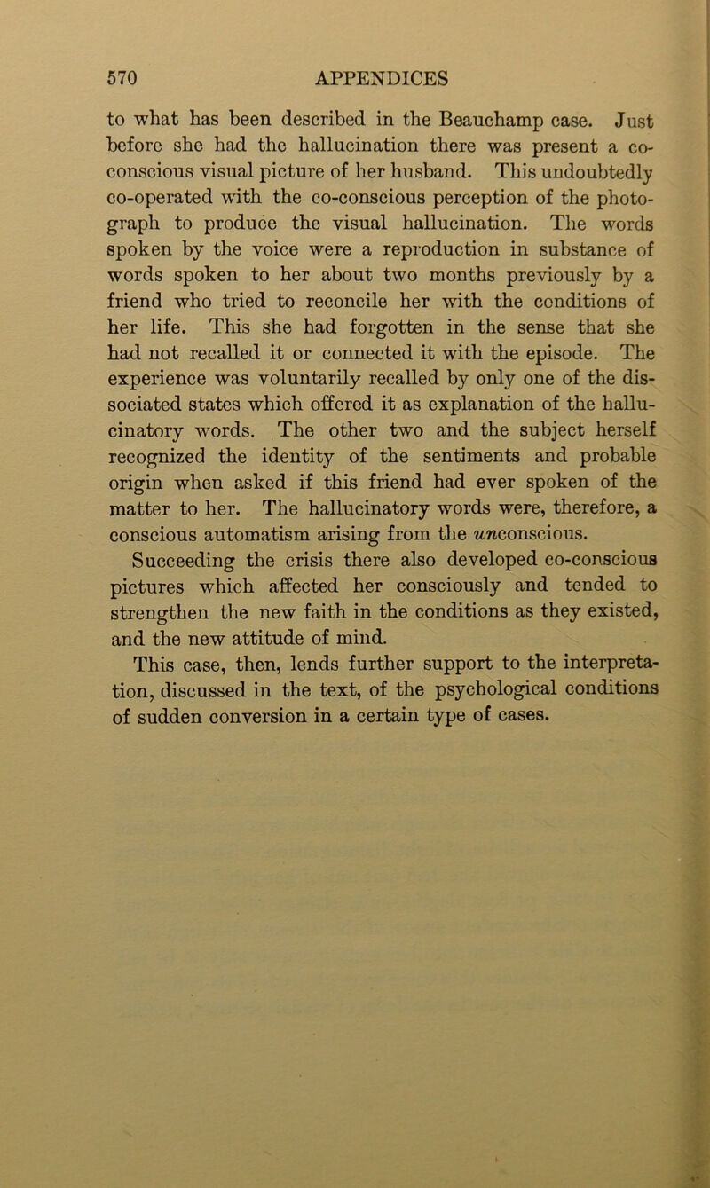 to what has been described in the Beauchamp case. Just before she had the hallucination there was present a co- conscious visual picture of her husband. This undoubtedly co-operated with the co-conscious perception of the photo- graph to produce the visual hallucination. The words spoken by the voice were a reproduction in substance of words spoken to her about two months previously by a friend who tried to reconcile her with the conditions of her life. This she had forgotten in the sense that she had not recalled it or connected it with the episode. The experience was voluntarily recalled by only one of the dis- sociated states which offered it as explanation of the hallu- cinatory wrords. The other two and the subject herself recognized the identity of the sentiments and probable origin when asked if this friend had ever spoken of the matter to her. The hallucinatory words were, therefore, a conscious automatism arising from the wwconscious. Succeeding the crisis there also developed co-conscious pictures which affected her consciously and tended to strengthen the new faith in the conditions as they existed, and the new attitude of mind. This case, then, lends further support to the interpreta- tion, discussed in the text, of the psychological conditions of sudden conversion in a certain type of cases.