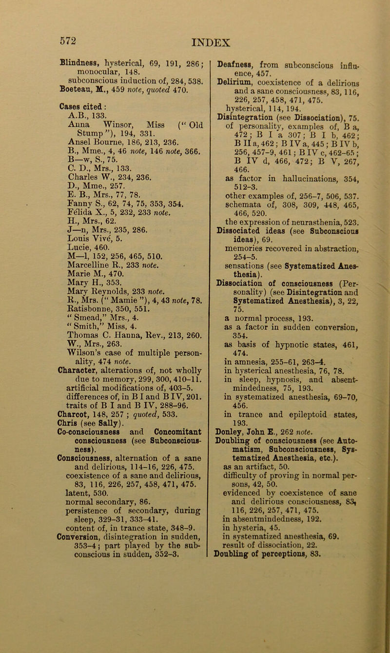 Blindness, hysterical, 69, 191, 286; monocular, 148. subconscious induction of, 284, 538. Boeteau, M., 459 note, quoted 470. Cases cited : A. B., 133. Anna Winsor, Miss (“ Old Stump”), 194, 331. Ansel Bourne, 186, 213, 236. B. , Mme., 4, 46 note, 146 note, 366. B—w, S., 75. C. D., Mrs., 133. Charles W., 234, 236. D. , Mme., 257. E. B., Mrs., 77, 78. Fanny S., 62, 74, 75, 353, 354. Felida X., 5, 232, 233 note. H., Mrs., 62. J—n, Mrs., 235, 286. Louis Vive, 5. Lucie, 460. M—1, 152, 256, 465, 510. Marcelline R., 233 note. Marie M., 470. Mary H., 353. Mary Reynolds, 233 note. R-, Mrs. (“ Mamie ”), 4, 43 note, 78. Ratisbonne, 350, 551. “ Smead,” Mrs., 4. “ Smith,” Miss, 4. Thomas C. Hanna, Rev., 213, 260. W., Mrs., 263. Wilson’s case of multiple person- ality, 474 note. Character, alterations of, not wholly due to memory, 299, 300, 410-11. artificial modifications of, 403-5. differences of, in B I and BIV, 201. traits of B I and B IV, 288-96. Charcot, 148, 257 ; quoted, 533. Chris (see Sally). Co-consciousness and Concomitant consciousness (see Subconscious- ness). Consciousness, alternation of a sane and delirious, 114-16, 226, 475. coexistence of a sane and delirious, 83, 116, 226, 257, 458, 471, 475. latent, 530. normal secondary, 86. persistence of secondary, during sleep, 329-31, 333-41. content of, in trance state, 348-9. Conversion, disintegration in sudden, 353-4; part played by the sub- conscious in sudden, 352-3. Deafness, from subconscious influ- ence, 457. Delirium, coexistence of a delirious and a sane consciousness, 83, 116, 226, 257, 458, 471, 475. hysterical, 114, 194. Disintegration (see Dissociation), 75. of personality, examples of, B a, 472; B I a 307; B I b, 462; B II a, 462; B IV a, 445; B IV b, 256, 457-9, 461; B IV c, 462-65 ; B IV d, 466, 472; B V, 267, 466. as factor in hallucinations, 354, 512-3. other examples of, 256-7, 506, 537. schemata of, 308, 309, 448, 465, 466, 520. the expression of neurasthenia, 523. Dissociated ideas (see Subconscious ideas), 69. memories recovered in abstraction, 254-5. sensations (see Systematized Anes- thesia). Dissociation of consciousness (Per- sonality) (see Disintegration and Systematized Anesthesia), 3, 22, 75. a normal process, 193. as a factor in sudden conversion, 354. as basis of hypnotic states, 461, 474. in amnesia, 255-61, 263-4. in hysterical anesthesia, 76, 78. in sleep, hypnosis, and absent- mindedness, 75, 193. in systematized anesthesia, 69-70, 456. in trance and epileptoid states, 193. Donley, John E., 262 note. Doubling of consciousness (see Auto- matism, Subconsciousness, Sys- tematized Anesthesia, etc.), as an artifact, 50. difficulty of proving in normal per- sons, 42, 50. evidenced by coexistence of sane and delirious consciousness, 83* 116, 226, 257, 471, 475. in absentmindedness, 192. in hysteria, 45. in systematized anesthesia, 69. result of dissociation, 22. Doubling of perceptions, 83.