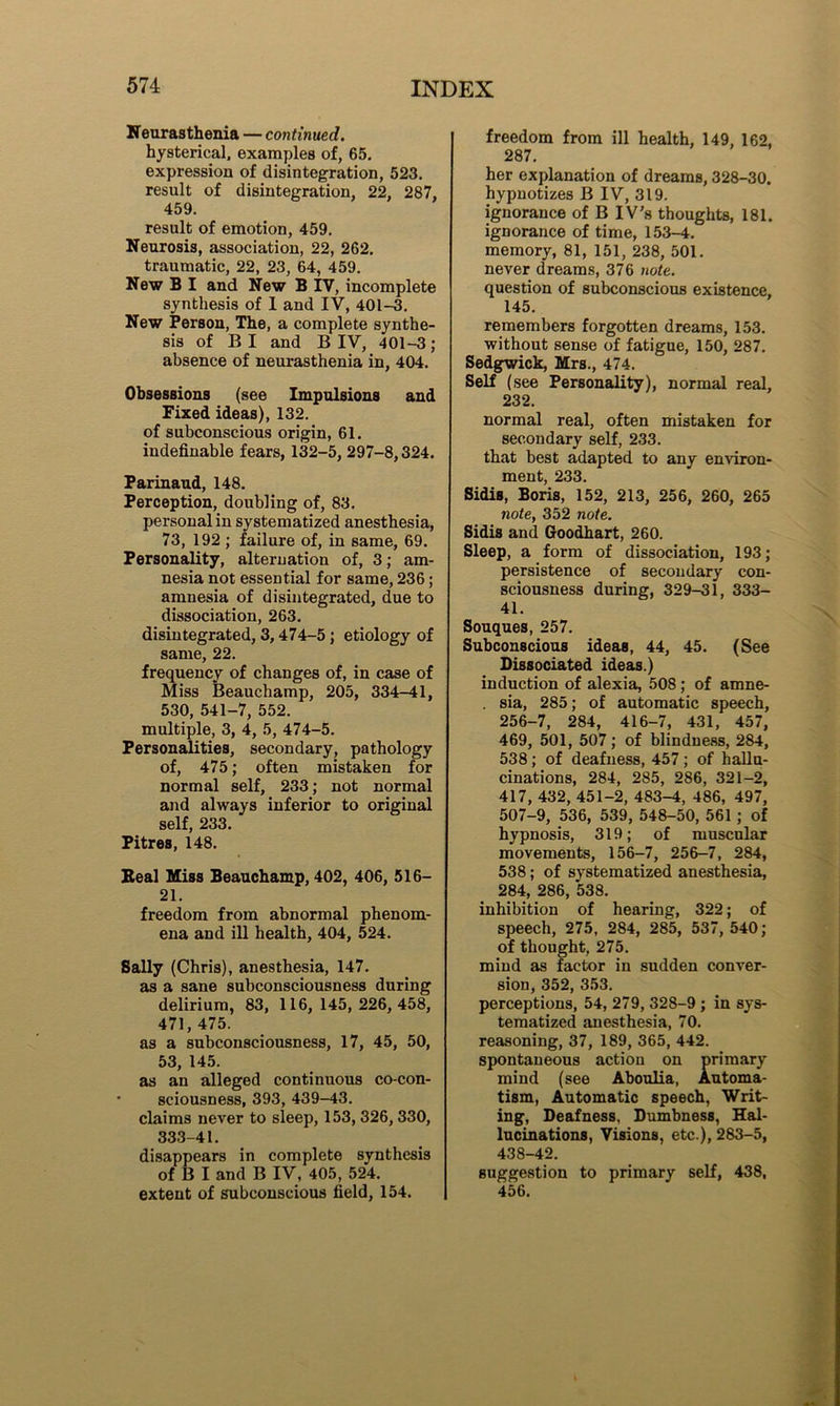 Neurasthenia — continued. hysterical, examples of, 65. expression of disintegration, 523. result of disintegration, 22, 287, 459. result of emotion, 459. Neurosis, association, 22, 262. traumatic, 22, 23, 64, 459. New B I and New B IV, incomplete synthesis of 1 and IV, 401-3. New Person, The, a complete synthe- sis of B I and B IV, 401-3; absence of neurasthenia in, 404. Obsessions (see Impulsions and Fixed ideas), 132. of subconscious origin, 61. indefinable fears, 132-5, 297-8,324. Parinaud, 148. Perception, doubling of, 83. personal in systematized anesthesia, 73, 192 ; failure of, in same, 69. Personality, alternation of, 3; am- nesia not essential for same, 236; amnesia of disintegrated, due to dissociation, 263. disintegrated, 3,474-5 ; etiology of same, 22. frequency of changes of, in case of Miss Beauchamp, 205, 334-41, 530, 541-7, 552. multiple, 3, 4, 5, 474-5. Personalities, secondary, pathology of, 475; often mistaken for normal self, 233; not normal and always inferior to original self, 233. Pitres, 148. Beal Miss Beauchamp, 402, 406, 516- 21. freedom from abnormal phenom- ena and ill health, 404, 524. Sally (Chris), anesthesia, 147. as a sane subconsciousness during delirium, 83, 116, 145, 226, 458, 471, 475. as a subconsciousness, 17, 45, 50, 53, 145. as an alleged continuous co-con- sciousness, 393, 439-43. claims never to sleep, 153, 326,330, 333-41. disappears in complete synthesis of B I and B IV, 405, 524. extent of subconscious field, 154. freedom from ill health, 149, 162, 287. her explanation of dreams, 328-30. hypnotizes B IV, 319. ignorance of B IV’s thoughts, 181. ignorance of time, 153-4. memory, 81, 151, 238, 501. never dreams, 376 note. question of subconscious existence, 145. remembers forgotten dreams, 153. without sense of fatigue, 150, 287. Sedgwick, Mrs., 474. Self (see Personality), normal real, 232. normal real, often mistaken for secondary self, 233. that best adapted to any environ- ment, 233. Sidis, Boris, 152, 213, 256, 260, 265 note, 352 note. Sidis and Goodhart, 260. Sleep, a form of dissociation, 193; persistence of secondary con- sciousness during, 329-31, 333- 41. Souques, 257. Subconscious ideas, 44, 45. (See Dissociated ideas.) induction of alexia, 508; of amne- . sia, 285; of automatic speech, 256-7, 284, 416-7, 431, 457, 469, 501, 507; of blindness, 284, 538; of deafness, 457; of hallu- cinations, 284, 285, 286, 321-2, 417, 432, 451-2, 483-4, 486, 497, 507-9, 536, 539, 548-50, 561 ; of hypnosis, 319; of muscular movements, 156-7, 256-7, 284, 538; of systematized anesthesia, 284, 286, 538. inhibition of hearing, 322; of speech, 275, 284, 285, 537, 540; of thought, 275. mind as factor in sudden conver- sion, 352, 353. perceptions, 54, 279, 328-9 ; in sys- tematized anesthesia, 70. reasoning, 37, 189, 365, 442. spontaneous action on primary mind (see Aboulia, Automa- tism, Automatic speech, Writ- ing, Deafness. Dumbness, Hal- lucinations, Visions, etc ), 283-5, 438-42. suggestion to primary self, 438, 456.