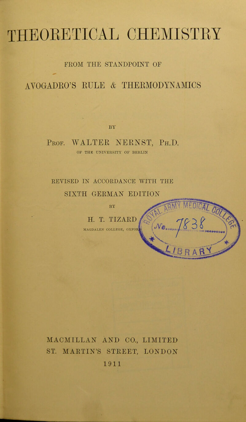 FROM THE STANDPOINT OF AYOGrADRO’S RULE & THERMODYNAMICS Prof. WALTER NERNST, Ph.D. OF THE UNIVERSITY OF BERLIN REVISED IN ACCORDANCE WITH THE SIXTH GERMAN EDITION by ME 0IS H. T. TIZARD TC- MAGDALEN COLLEGE, OXFOE {JVe jfBi WY ‘ **4 I Ale R ARJLss^ MACMILLAN AND CO., LIMITED ST. MARTIN’S STREET, LONDON 1911