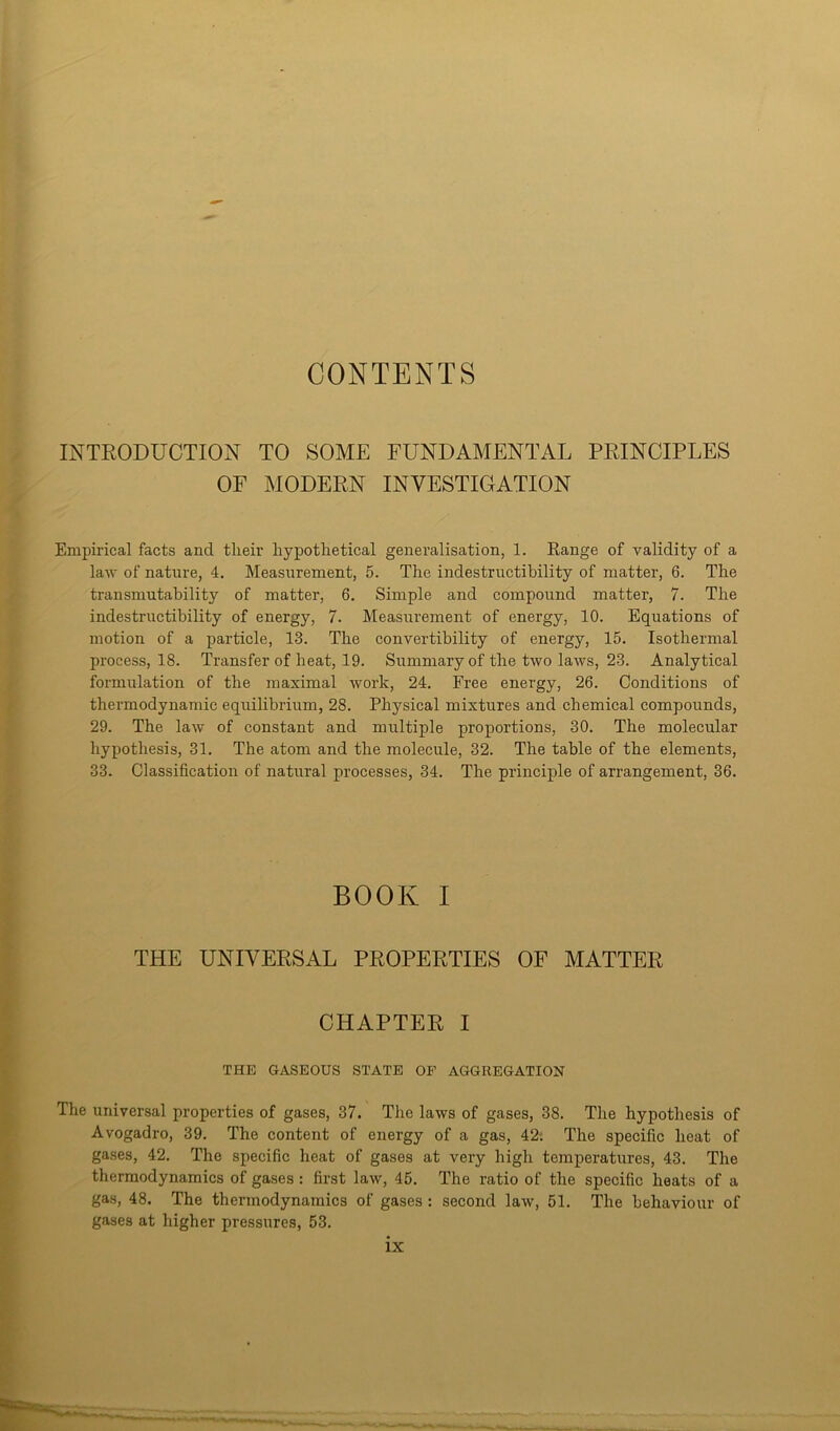 CONTENTS INTRODUCTION TO SOME FUNDAMENTAL PRINCIPLES OF MODERN INVESTIGATION Empirical facts and their hypothetical generalisation, 1. Range of validity of a law of nature, 4. Measurement, 5. The indestructibility of matter, 6. The transmutability of matter, 6. Simple and compound matter, 7. The indestructibility of energy, 7. Measurement of energy, 10. Equations of motion of a particle, 13. The convertibility of energy, 15. Isothermal process, 18. Transfer of heat, 19. Summary of the two laws, 23. Analytical formulation of the maximal work, 24. Free energy, 26. Conditions of thermodynamic equilibrium, 28. Physical mixtures and chemical compounds, 29. The law of constant and multiple proportions, 30. The molecular hypothesis, 31. The atom and the molecule, 32. The table of the elements, 33. Classification of natural processes, 34. The principle of arrangement, 36. BOOK I THE UNIVERSAL PROPERTIES OF MATTER CHAPTER I THE GASEOUS STATE OF AGGREGATION The universal properties of gases, 37. The laws of gases, 38. The hypothesis of Avogadro, 39. The content of energy of a gas, 42. The specific heat of gases, 42. The specific heat of gases at very high temperatures, 43. The thermodynamics of gases : first law, 45. The ratio of the specific heats of a gas, 48. The thermodynamics of gases : second law, 51. The behaviour of gases at higher pressures, 53.