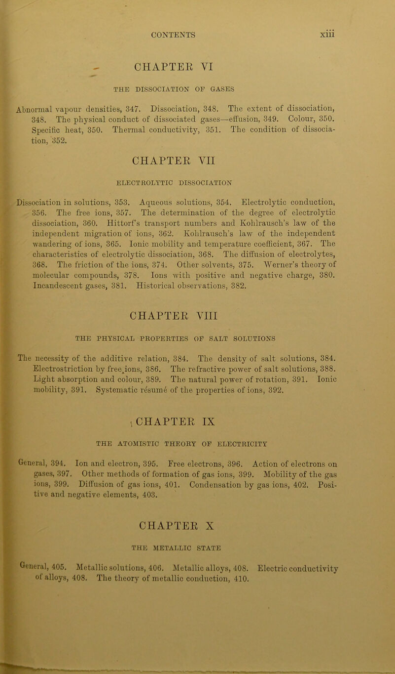 CHAPTER VI THE DISSOCIATION OP GASES Abnormal vapour densities, 347. Dissociation, 348. The extent of dissociation, 348. The physical conduct of dissociated gases—effusion, 349. Colour, 350. Specific heat, 350. Thermal conductivity, 351. The condition of dissocia- tion, 352. CHAPTER VII ELECTROLYTIC DISSOCIATION Dissociation in solutions, 353. Aqueous solutions, 354. Electrolytic conduction, 356. The free ions, 357. The determination of the degree of electrolytic dissociation, 360. Hittorfs transport numbers and Kolilrausch’s law of the independent migration of ions, 362. Kohlrausch’s law of the independent wandering of ions, 365. Ionic mobility and temperature coefficient, 367. The characteristics of electrolytic dissociation, 368. The diffusion of electrolytes, 368. The friction of the ions, 374. Other solvents, 375. Werner’s theory of molecular compounds, 378. Ions with positive and negative charge, 380. Incandescent gases, 381. Historical observations, 382. CHAPTER VIII THE PHYSICAL PROPERTIES OP SALT SOLUTIONS The necessity of the additive relation, 384. The density of salt solutions, 384. Electrostriction by free^ions, 386. The refractive power of salt solutions, 388. Light absorption and colour, 389. The natural power of rotation, 391. Ionic mobility, 391. Systematic resume of the properties of ions, 392. ■CHAPTER IX THE ATOMISTIC THEORY OP ELECTRICITY General, 394. Ion and electron, 395. Free electrons, 396. Action of electrons on gases, 397. Other methods of formation of gas ions, 399. Mobility of the gas ions, 399. Diffusion of gas ions, 401. Condensation by gas ions, 402. Posi- tive and negative elements, 403. CHAPTER X THE METALLIC STATE General, 405. Metallic solutions, 406. Metallic alloys, 408. Electric conductivity °t alloys, 408. The theory of metallic conduction, 410.