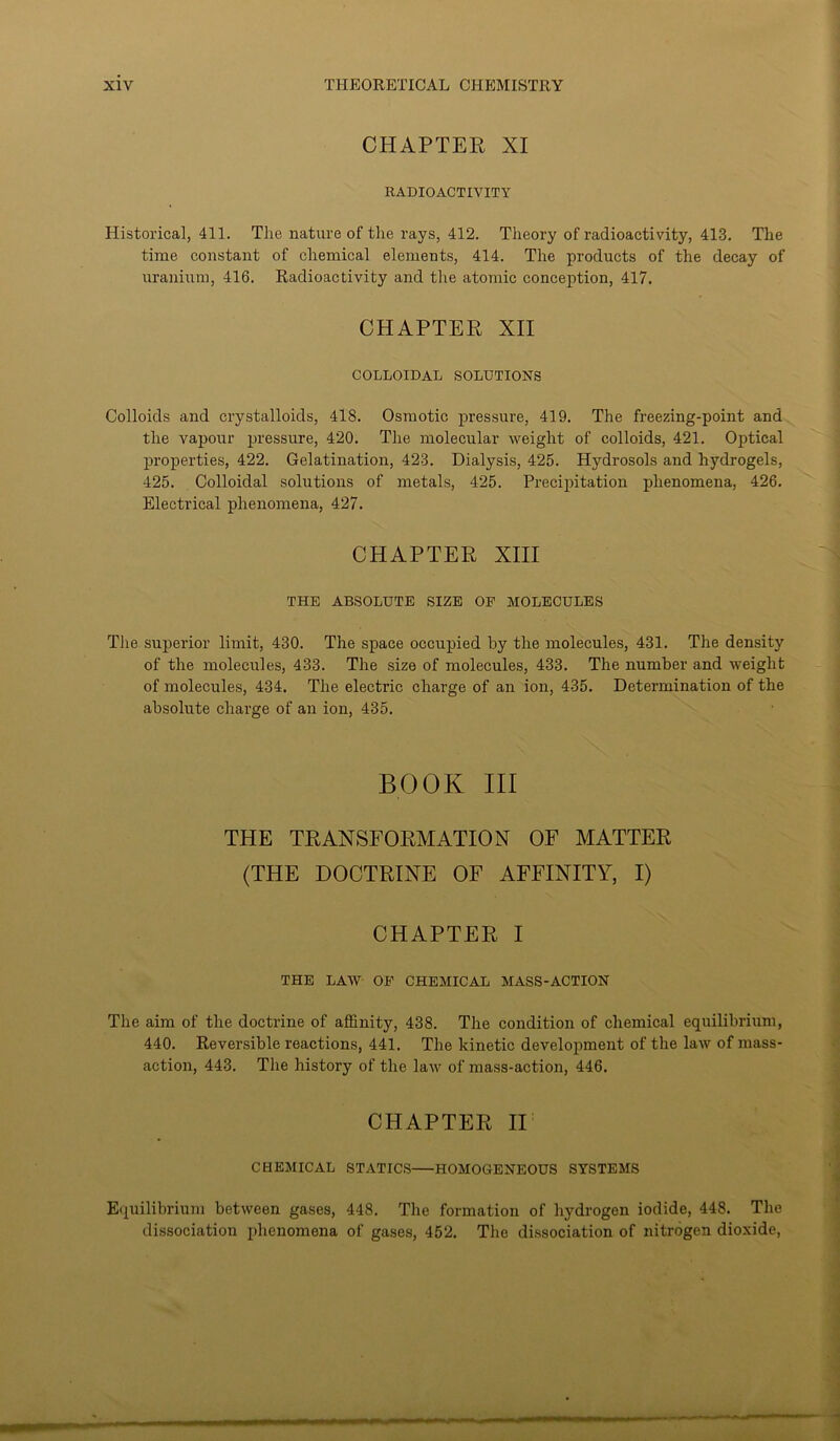 CHAPTER XI RADIOACTIVITY Historical, 411. The nature of the rays, 412. Theory of radioactivity, 413. The time constant of chemical elements, 414. The products of the decay of uranium, 416. Radioactivity and the atomic conception, 417. CHAPTER XII COLLOIDAL SOLUTIONS Colloids and crystalloids, 418. Osmotic pressure, 419. The freezing-point and the vapour pressure, 420. The molecular weight of colloids, 421. Optical properties, 422. Gelatination, 423. Dialysis, 425. Hydrosols and hydrogels, 425. Colloidal solutions of metals, 425. Precipitation phenomena, 426. Electrical phenomena, 427. CHAPTER XIII THE ABSOLUTE SIZE OF MOLECULES The superior limit, 430. The space occupied by the molecules, 431. The density of the molecules, 433. The size of molecules, 433. The number and weight of molecules, 434. The electric charge of an ion, 435. Determination of the absolute charge of an ion, 435. BOOK III THE TRANSFORMATION OF MATTER (THE DOCTRINE OF AFFINITY, I) CHAPTER I THE LAW OF CHEMICAL MASS-ACTION The aim of the doctrine of affinity, 438. The condition of chemical equilibrium, 440. Reversible reactions, 441. The kinetic development of the law of mass- action, 443. The history of the law of mass-action, 446. CHAPTER II CHEMICAL STATICS HOMOGENEOUS SYSTEMS Equilibrium between gases, 448. The formation of hydrogen iodide, 448. The dissociation phenomena of gases, 452. The dissociation of nitrogen dioxide,