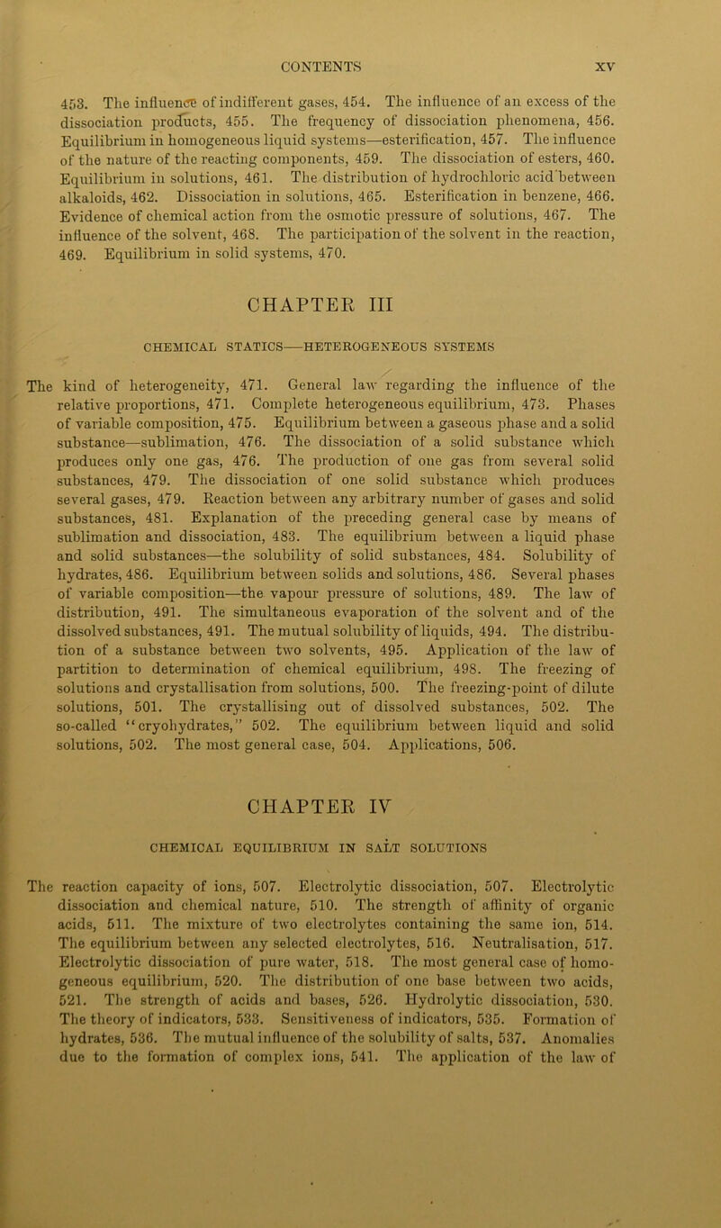4f,3. The influence of indifferent gases, 454. The influence of an excess of the dissociation products, 455. The frequency of dissociation phenomena, 456. Equilibrium in homogeneous liquid systems—esterification, 457. The influence of the nature of the reacting components, 459. The dissociation of esters, 460. Equilibrium in solutions, 461. The distribution of hydrochloric acid between alkaloids, 462. Dissociation in solutions, 465. Esterification in benzene, 466. Evidence of chemical action from the osmotic pressure of solutions, 467. The influence of the solvent, 468. The participation of the solvent in the reaction, 469. Equilibrium in solid systems, 470. CHAPTER III CHEMICAL STATICS HETEROGENEOUS SYSTEMS The kind of heterogeneity, 471. General law regarding the influence of the relative proportions, 471. Complete heterogeneous equilibrium, 473. Phases of variable composition, 475. Equilibrium between a gaseous phase and a solid substance—-sublimation, 476. The dissociation of a solid substance which produces only one gas, 476. The production of one gas from several solid substances, 479. The dissociation of one solid substance which produces several gases, 479. Reaction between any arbitrary number of gases and solid substances, 481. Explanation of the preceding general case by means of sublimation and dissociation, 483. The equilibrium between a liquid phase and solid substances—the solubility of solid substances, 484. Solubility of hydrates, 486. Equilibrium between solids and solutions, 486. Several phases of variable composition—the vapour pressure of solutions, 489. The law of distribution, 491. The simultaneous evaporation of the solvent and of the dissolved substances, 491. The mutual solubility of liquids, 494. The distribu- tion of a substance between two solvents, 495. Application of the law of partition to determination of chemical equilibrium, 498. The freezing of solutions and crystallisation from solutions, 500. The freezing-point of dilute solutions, 501. The crystallising out of dissolved substances, 502. The so-called “ cryohydrates,” 502. The equilibrium between liquid and solid solutions, 502. The most general case, 504. Applications, 506. CHAPTER IV CHEMICAL EQUILIBRIUM IN SALT SOLUTIONS The reaction capacity of ions, 507. Electrolytic dissociation, 507. Electrolytic dissociation and chemical nature, 510. The strength of affinity of organic acids, 511. The mixture of two electrolytes containing the same ion, 514. The equilibrium between any selected electrolytes, 516. Neutralisation, 517. Electrolytic dissociation of pure water, 518. The most general case of homo- geneous equilibrium, 520. The distribution of one base between two acids, 521. The strength of acids and bases, 526. Hydrolytic dissociation, 530. The theory of indicators, 533. Sensitiveness of indicators, 535. Formation of hydrates, 536. The mutual influence of the solubility of salts, 537. Anomalies due to the formation of complex ions, 541. The application of the law of