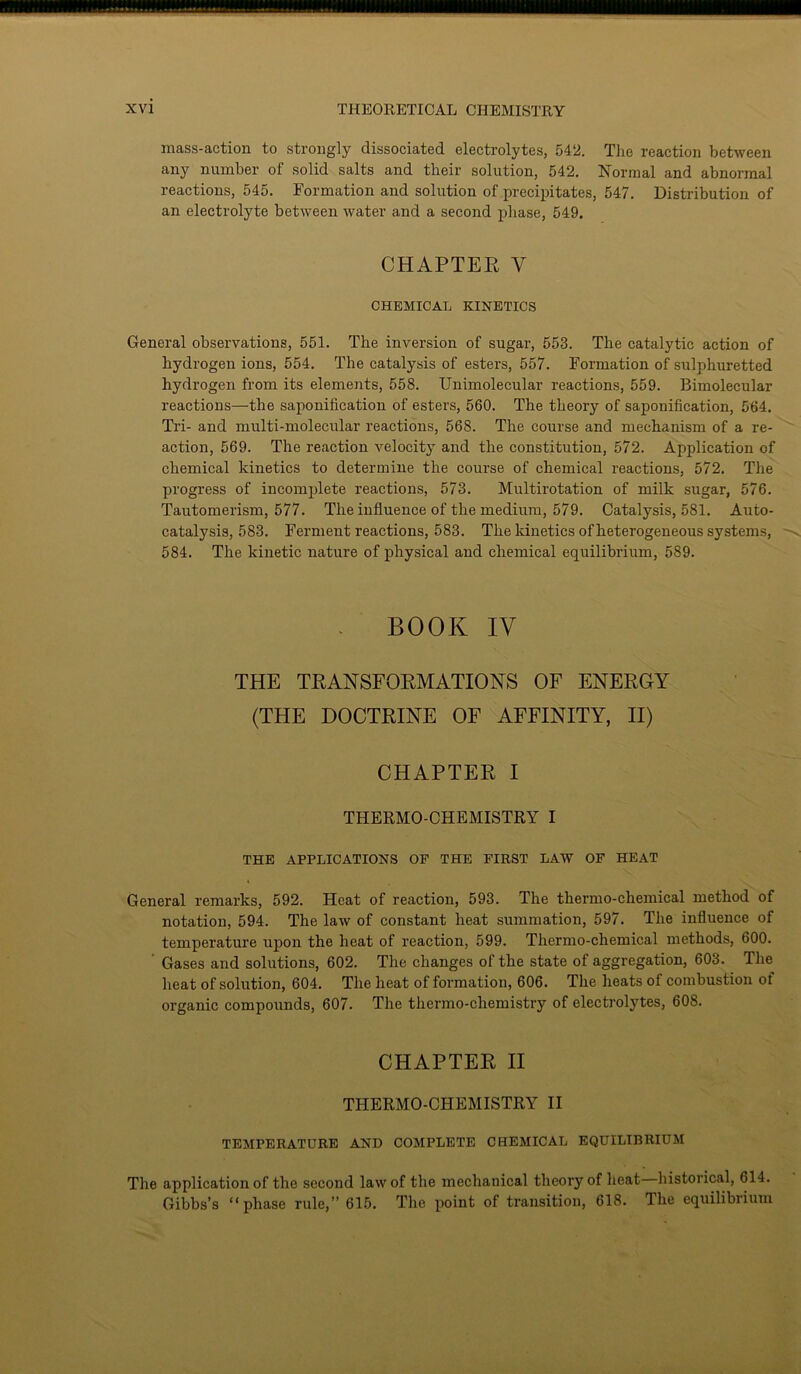 mass-action to strongly dissociated electrolytes, 542. The reaction between any number of solid salts and their solution, 542. Normal and abnormal reactions, 545. Formation and solution of precipitates, 547. Distribution of an electrolyte between water and a second phase, 549. CHAPTER Y CHEMICAL KINETICS General observations, 551. The inversion of sugar, 553. The catalytic action of hydrogen ions, 554. The catalysis of esters, 557. Formation of sulphuretted hydrogen from its elements, 558. Unimolecular reactions, 559. Bimolecular reactions—the saponification of esters, 560. The theory of saponification, 564. Tri- and multi-molecular reactions, 568. The course and mechanism of a re- action, 569. The reaction velocity and the constitution, 572. Application of chemical kinetics to determine the course of chemical reactions, 572. The progress of incomplete reactions, 573. Multirotation of milk sugar, 576. Tautomerism, 577. The influence of the medium, 579. Catalysis, 581. Auto- catalysis, 583. Ferment reactions, 583. The kinetics of heterogeneous systems, 584. The kinetic nature of physical and chemical equilibrium, 589. BOOK IV THE TRANSFORMATIONS OF ENERGY (THE DOCTRINE OF AFFINITY, II) CHAPTER I THERMO-CHEMISTRY I THE APPLICATIONS OF THE FIRST LAW OF HEAT General remarks, 592. Heat of reaction, 593. The thermo-chemical method of notation, 594. The law of constant heat summation, 597. The influence of temperature upon the heat of reaction, 599. Tliermo-chemical methods, 600. Gases and solutions, 602. The changes of the state of aggregation, 603. The heat of solution, 604. The heat of formation, 606. The heats of combustion of organic compounds, 607. The thermo-chemistry of electrolytes, 608. CHAPTER II THERMO-CHEMISTRY II TEMPERATURE AND COMPLETE CHEMICAL EQUILIBRIUM The application of the second law of the mechanical theory of heat historical, 614. Gibbs’s “phase rule,” 615. The point of transition, 618. The equilibrium