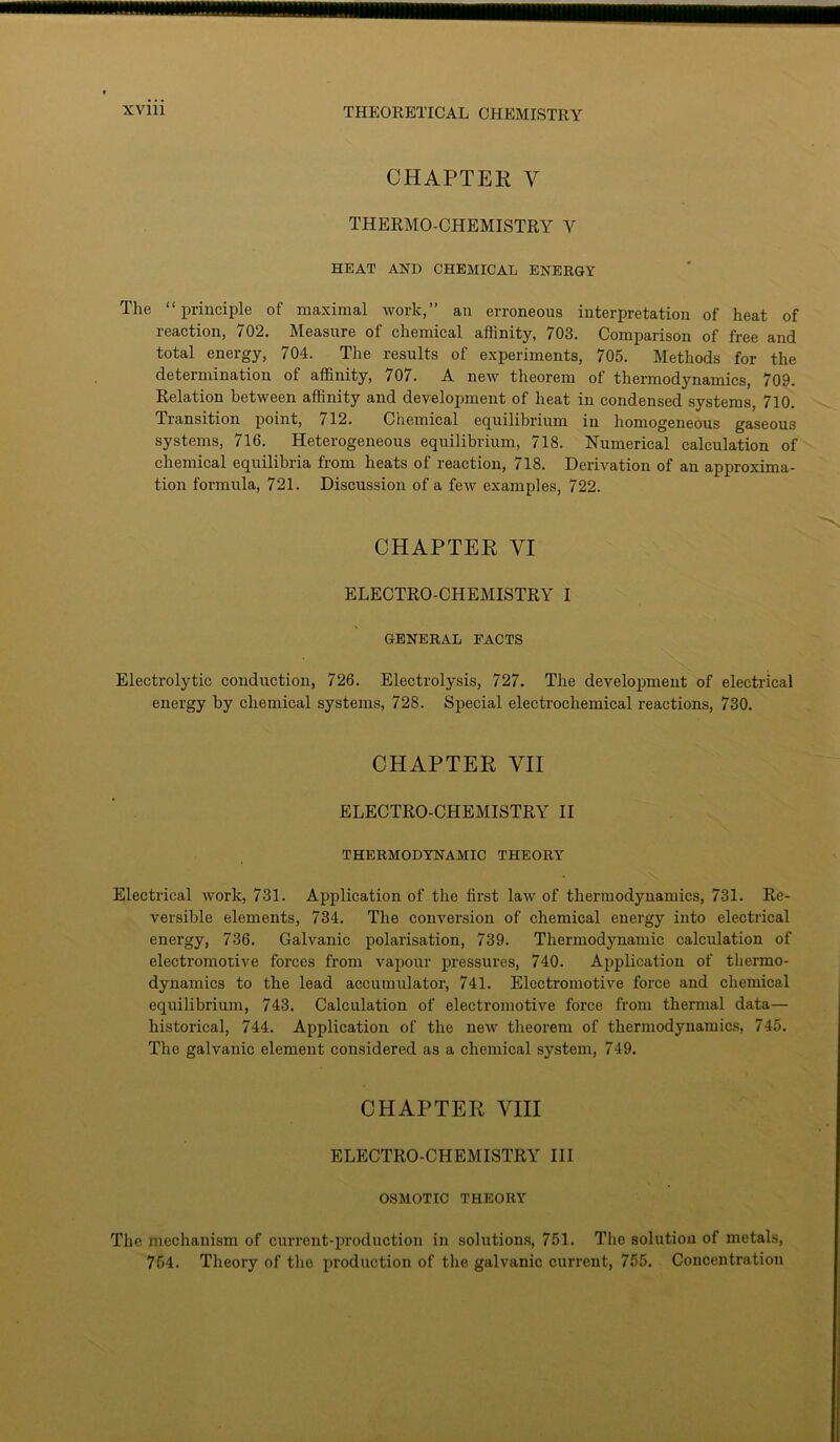 CHAPTER Y THERMO-CHEMISTRY Y HEAT AND CHEMICAL ENERGY The “principle of maximal work,” an erroneous interpretation of heat of reaction, 702. Measure of chemical affinity, 703. Comparison of free and total energy, 704. The results of experiments, 705. Methods for the determination of affinity, 707. A new theorem of thermodynamics, 709. Relation between affinity and development of heat in condensed systems, 710. Transition point, /12. Chemical equilibrium in homogeneous gaseous systems, 716. Heterogeneous equilibrium, 718. Numerical calculation of chemical equilibria from heats of reaction, 718. Derivation of an approxima- tion formula, 721. Discussion of a few examples, 722. CHAPTER VI ELECTRO-CHEMISTRY I GENERAL FACTS Electrolytic conduction, 726. Electrolysis, 727. The development of electrical energy by chemical systems, 728. Special electrochemical reactions, 730. CHAPTER VII ELECTRO-CHEMISTRY II THERMODYNAMIC THEORY Electrical work, 731. Application of the first law of thermodynamics, 731. Re- versible elements, 734. The conversion of chemical energy into electrical energy, 736. Galvanic polarisation, 739. Thermodynamic calculation of electromotive forces from vapour pressures, 740. Application of thermo- dynamics to the lead accumulator, 741. Electromotive force and chemical equilibrium, 743. Calculation of electromotive force from thermal data— historical, 744. Application of the new theorem of thermodynamics, 745. The galvanic element considered as a chemical system, 749. CHAPTER VIII ELECTRO-CHEMISTRY III OSMOTIC THEORY The mechanism of current-production in solutions, 751. The solution of metals, 754. Theory of the production of the galvanic current, 755. Concentration