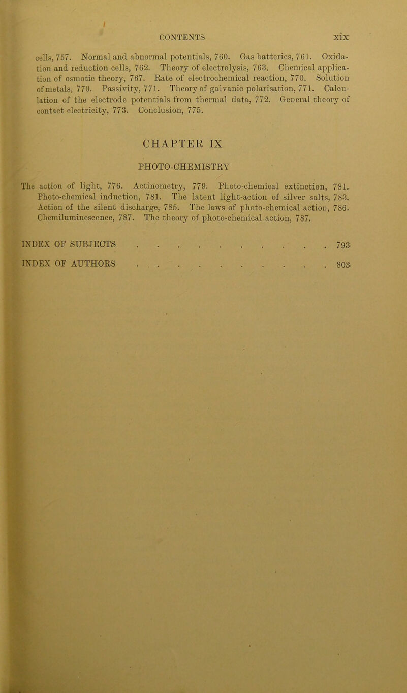 / cells, 757. Normal and abnormal potentials, 760. Gas batteries, 761. Oxida- tion and reduction cells, 762. Theory of electrolysis, 763. Chemical applica- tion of osmotic theory, 767. Rate of electrochemical reaction, 770. Solirtion of metals, 770. Passivity, 771. Theory of galvanic polarisation, 771. Calcu- lation of the electrode potentials from thermal data, 772. General theory of contact electricity, 773. Conclusion, 775. CHAPTER IX PHOTO-CHEMISTRY The action of light, 776. Actinometry, 779. Photo-chemical extinction, 781.. Photo-chemical induction, 781. The latent liglit-action of silver salts, 783. Action of the silent discharge, 785. The laws of photo-chemical action, 786. Chemiluminescence, 787. The theory of photo-chemical action, 787. INDEX OF SUBJECTS 793 803 INDEX OF AUTHORS