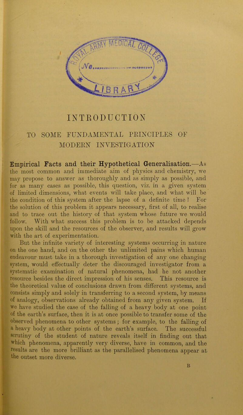 INTRODUCTION TO SOME FUNDAMENTAL PRINCIPLES OF MODERN INVESTIGATION Empirical Facts and their Hypothetical Generalisation.—As the most common and immediate aim of physics and chemistry, we may propose to answer as thoroughly and as simply as possible, and for as many cases as possible, this question, viz. in a given system of limited dimensions, what events will take place, and what will be the condition of this system after the lapse of a definite time? For the solution of this problem it appears necessary, first of all, to realise and to trace out the history of that system whose future we would follow. With what success this problem is to be attacked depends upon the skill and the resources of the observer, and results will grow with the art of experimentation. But the infinite variety of interesting systems occurring in nature on the one hand, and on the other the unlimited pains which human endeavour must take in a thorough investigation of any one changing system, would effectually deter the discouraged investigator from a systematic examination of natural phenomena, had he not another resource besides the direct impression of his senses. This resource is the theoretical value of conclusions drawn from different systems, and consists simply and solely in transferring to a second system, by means of analogy, observations already obtained from any given system. If we have studied the case of the falling of a heavy body at one point of the earth’s surface, then it is at once possible to transfer some of the observed phenomena to other systems; for example, to the falling of a heavy body at other points of the earth’s surface. The successful scrutiny of the student of nature reveals itself in finding out that which phenomena, apparently very diverse, have in common, and the results are the more brilliant as the parallelised phenomena appear at the outset more diverse. B