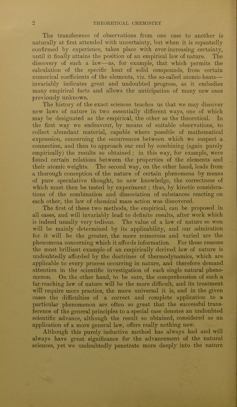 The transference of observations from one case to another is naturally at first attended with uncertainty, but when it is repeatedly confirmed by experience, takes place with ever-increasing certainty, until it finally attains the position of an empirical law of nature. The discovery of such a law—as, for example, that which permits the calculation of the specific heat of solid compounds, from certain numerical coefficients of the elements, viz. the so-called atomic-heats— invariably indicates great and undoubted progress, as it embodies many empirical facts and allows the anticipation of many new ones previously unknown. The history of the exact sciences teaches us that we may discover new laws of nature in two essentially different ways, one of which may be designated as the empirical, the other as the theoretical. In the first way we endeavour, by means of suitable observations, to collect abundant material, capable where possible of mathematical expression, concerning the occurrences between which we suspect a connection, and then to approach our end by combining (again purely empirically) the results so obtained; in this way, for example, were found certain relations between the properties of the elements and their atomic weights. The second way, on the other hand, leads from a thorough conception of the nature of certain phenomena by means of pure speculative thought, to new knowledge, the correctness of which must then be tested by experiment; thus, by kinetic considera- tions of the combination and dissociation of substances reacting on each other, the law of chemical mass action was discovered. The first of these two methods, the empirical, can be proposed in all cases, and will invariably lead to definite results, after work which is indeed usually very tedious. The value of a law of nature so Avon Avill be mainly determined by its applicability, and our admiration for it Avill be the greater, the more numerous and varied are the phenomena concerning which it affords information. For these reasons the most brilliant example of an empirically derived law of nature is undoubtedly afforded by the doctrines of thermodynamics, Avhich are applicable to every process occurring in nature, and therefore demand attention in the scientific investigation of each single natural pheno- menon. On the other hand, to be sure, the comprehension of such a far-reaching laAv of nature will be the more difficult, and its treatment will require more practice, the more universal it is, and in the given cases the difficulties of a correct and complete application to a particular phenomenon are often so great that the successful trans- ference of the general principles to a special case denotes an undoubted scientific advance, although the result so obtained, considered as an application of a more general laAv, offers really nothing new. Although this purely inductive method has ahvays had and will always have great significance for the advancement of the natural sciences, yet Ave undoubtedly penetrate more deeply into the nature