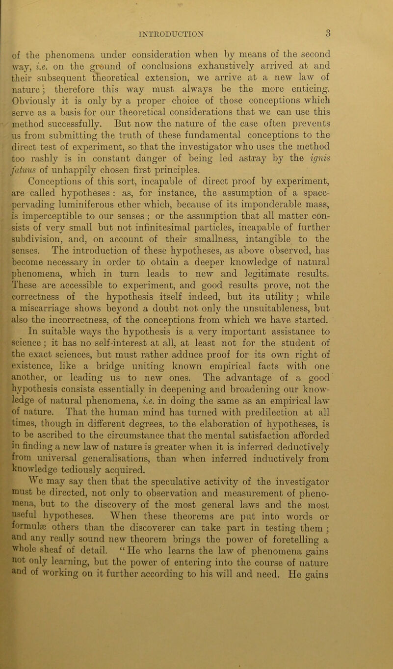 of the phenomena under consideration when by means of the second way, i.e. on the ground of conclusions exhaustively arrived at and their subsequent theoretical extension, we arrive at a new law of nature • therefore this way must always be the more enticing. Obviously it is only by a proper choice of those conceptions which serve as a basis for our theoretical considerations that we can use this method successfully. But now the nature of the case often prevents us from submitting the truth of these fundamental conceptions to the direct test of experiment, so that the investigator who uses the method too rashly is in constant danger of being led astray by the ignis |fatuus of unhappily chosen first principles. Conceptions of this sort, incapable of direct proof by experiment, are called hypotheses : as, for instance, the assumption of a space- pervading luminiferous ether which, because of its imponderable mass, is imperceptible to our senses ; or the assumption that all matter con- sists of very small but not infinitesimal particles, incapable of further subdivision, and, on account of their smallness, intangible to the senses. The introduction of these hypotheses, as above observed, has become necessary in order to obtain a deeper knowledge of natural phenomena, which in turn leads to new and legitimate results. These are accessible to experiment, and good results prove, not the correctness of the hypothesis itself indeed, but its utility; while a miscarriage shows beyond a doubt not only the unsuitableness, but also the incorrectness, of the conceptions from which we have started. In suitable ways the hypothesis is a very important assistance to science; it has no self-interest at all, at least not for the student of the exact sciences, but must rather adduce proof for its own right of existence, like a bridge uniting known empirical facts with one another, or leading us to new ones. The advantage of a good hypothesis consists essentially in deepening and broadening our know- ledge of natural phenomena, i.e. in doing the same as an empirical law of nature. That the human mind has turned with predilection at all times, though in different degrees, to the elaboration of hypotheses, is to be ascribed to the circumstance that the mental satisfaction afforded in finding a new law of nature is greater when it is inferred deductively from universal generalisations, than when inferred inductively from knowledge tediously acquired. We may say then that the speculative activity of the investigator must be directed, not only to observation and measurement of pheno- mena, but to the discovery of the most general laws and the most useful hypotheses. When these theorems are put into words or formula? others than the discoverer can take part in testing them ; and any really sound new theorem brings the power of foretelling a whole sheaf of detail. “ He who learns the law of phenomena gains not only learning, but the power of entering into the course of nature and of working on it further according to his will and need. He gains