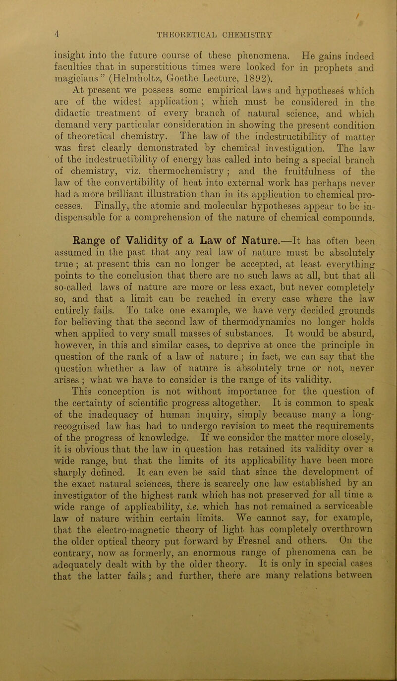 f 4 THEORETICAL CHEMISTRY insight into the future course of these phenomena. He gains indeed faculties that in superstitious times were looked for in prophets and magicians” (Helmholtz, Goethe Lecture, 1892). At present we possess some empirical laws and hypotheses which are of the widest application; which must be considered in the didactic treatment of every branch of natural science, and which demand very particular consideration in showing the present condition of theoretical chemistry. The law of the indestructibility of matter Avas first clearly demonstrated by chemical investigation. The laAv of the indestructibility of energy has called into being a special branch of chemistry, viz. thermochemistry; and the fruitfulness of the law of the convertibility of heat into external Avork has perhaps never had a more brilliant illustration than in its application to chemical pro- cesses. Finally, the atomic and molecular hypotheses appear to be in- dispensable for a comprehension of the nature of chemical compounds. Range of Validity of a Law of Nature.—It has often been assumed in the past that any real law of nature must be absolutely true; at present this can no longer be accepted, at least everything points to the conclusion that there are no such laAvs at all, but that all so-called laws of nature are more or less exact, but never completely so, and that a limit can be reached in every case Avhere the laAv entirely fails. To take one example, Ave have very decided grounds for believing that the second law of thermodynamics no longer holds Avhen applied to very small masses of substances. It Avould be absurd, hoAvever, in this and similar cases, to deprive at once the principle in question of the rank of a law of nature ; in fact, Ave can say that the question Avhether a Hav of nature is absolutely true or not, never arises; Avhat we have to consider is the range of its Aralidity. This conception is not Avithout importance for the question of the certainty of scientific progress altogether. It is common to speak of the inadequacy of human inquiry, simply because many a long- recognised law has had to undergo revision to meet the requirements of the progress of knoAvledge. If Ave consider the matter more closely, it is obvious that the laAv in question has retained its Aridity over a wide range, but that the limits of its applicability have been more sharply defined. It can even be said that since the development of the exact natural sciences, there is scarcely one Hav established by an investigator of the highest rank Avhich has not preserved for all time a wide range of applicability, i.e. Avhich has not remained a serviceable law of nature Avithin certain limits. We cannot say, for example, that the electro-magnetic theory of light has completely OArerthroAvn the older optical theory put forward by Fresnel and others. On the contrary, noAv as formerly, an enormous range of phenomena can be adequately dealt Avith by the older theory. It is only in special cases that the latter fails; and further, there are many relations betAveen