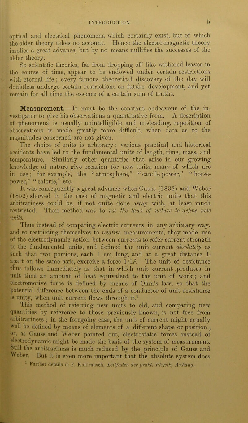 optical and electrical phenomena which certainly exist, but of which the older theory takes no account. Hence the electro-magnetic theory implies a great advance, but by no means nullifies the successes of the older theory. So scientific theories, far from dropping off like withered leaves in the course of time, appear to be endowed under certain restrictions with eternal life; every famous theoretical discovery of the day will doubtless undergo certain restrictions on future development, and yet remain for all time the essence of a certain sum of truths. Measurement.—It must be the constant endeavour of the in- vestigator to give his observations a quantitative form. A description of phenomena is usually unintelligible and misleading, repetition of observations is made greatly more difficult, when data as to the magnitudes concerned are not given. The choice of units is arbitrary; various practical and historical accidents have led to the fundamental units of length, time, mass, and temperature. Similarly other quantities that arise in our growing knowledge of nature give occasion for new units, many of which are in use; for example, the “ atmosphere,” “ candle-power,” “ horse- power,” “ calorie,” etc. It was consequently a great advance when Gauss (1832) and Weber (1852) showed in the case of magnetic and electric units that this arbitrariness could be, if not quite done away with, at least much restricted. Their method was to use the laws of nature to define new units. Thus instead of comparing electric currents in any arbitrary way, and so restricting themselves to relative measurements, they made use of the electrodynamic action between currents to refer current strength to the fundamental units, and defined the unit current absolutely as such that two portions, each 1 cm. long, and at a great distance L apart on the same axis, exercise a force 1/L2. The unit of resistance thus follows immediately as that in which unit current .produces in unit time an amount of heat equivalent to the unit of work; and electromotive force is defined by means of Ohm’s law, so that the potential difference between the ends of a conductor of unit resistance is unity, when unit current flows through it.1 This method of referring new units to old, and comparing new quantities by reference to those previously known, is not free from arbitrariness; in the foregoing case, the unit of current might equally well be defined by means of elements of a different shape or position ; or, as Gauss and Weber pointed out, electrostatic forces instead of electrodynamic might be made the basis of the system of measurement. ►Still the arbitrariness is much reduced by the principle of Gauss and Weber. But it is even more important that the absolute sjrstem does 1 Further details in F. Kohlrausch, Leilfaden der prakt. Pliysik, Anhang.