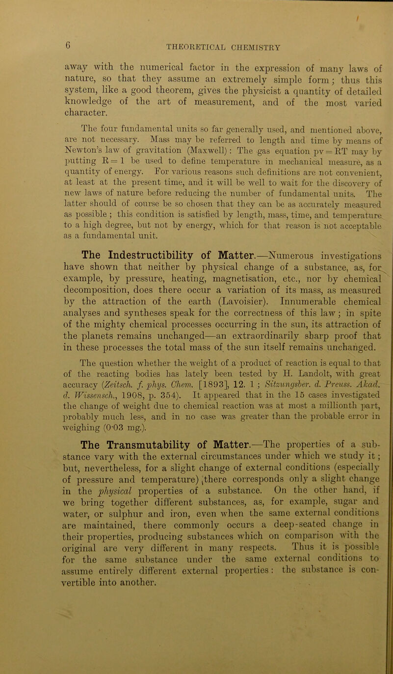 I 6 THEORETICAL CHEMISTRY away with the numerical factor in the expression of many laws of nature, so that they assume an extremely simple form; thus this system, like a good theorem, gives the physicist a quantity of detailed knowledge of the art of measurement, and of the most varied character. The four fundamental units so far generally used, and mentioned above, are not necessary. Mass may be referred to length and time by means of Newton’s law of gravitation (Maxwell): The gas equation pv = RT may by putting R=1 be used to define temperature in mechanical measure, as a quantity of energy. For various reasons such definitions are not convenient, at least at the present time, and it will be well to wait for the discovery of new laws of nature before reducing the number of fundamental units. The latter should of course be so chosen that they can be as accui’ately measured as possible ; this condition is satisfied by length, mass, time, and temperature to a high degree, but not by energy, which for that reason is not acceptable as a fundamental unit. The Indestructibility of Matter.—Numerous investigations have shown that neither by physical change of a substance, as, for example, by pressure, heating, magnetisation, etc., nor by chemical decomposition, does there occur a variation of its mass, as measured by the attraction of the earth (Lavoisier). Innumerable chemical analyses and syntheses speak for the correctness of this law; in spite of the mighty chemical processes occurring in the sun, its attraction of the planets remains unchanged—an extraordinarily sharp proof that in these processes the total mass of the sun itself remains unchanged. The question whether the weight of a product of reaction is equal to that of the reacting bodies has lately been tested by H. Landolt, with great accuracy (Zeitsch. f. phys. Chew. [1893], 12. 1 ; Sitzungsber. d. Preuss. AJcad. d. Wissensch., 1908, p. 354). It appeared that in the 15 cases investigated the change of weight due to chemical reaction was at most a millionth part, probably much less, and in no case was greater than the probable eri’or in weighing (0-03 mg.). The Transmutability of Matter.—The properties of a sub- stance vary with the external circumstances under which we study it; but, nevertheless, for a slight change of external conditions (especially of pressure and temperature) jthere corresponds only a slight change in the physical properties of a substance. On the other hand, if we bring together different substances, as, for example, sugar and water, or sulphur and iron, even when the same external conditions are maintained, there commonly occurs a deep-seated change in their properties, producing substances which on comparison with the original are very different in many respects. Thus it is possible for the same substance under the same external conditions to assume entirely different external properties : the substance is con- vertible into another.
