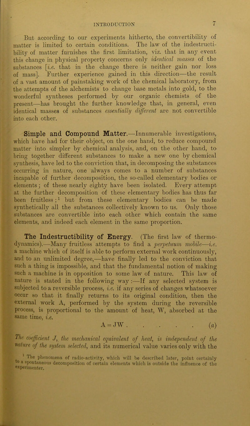 But according to our experiments hitherto, the convertibility of matter is limited to certain conditions. The law of the indestructi- bility of matter furnishes the first limitation, viz. that in any event this change in physical property concerns only identical masses of the substances [i.e. that in the change there is neither gain nor loss of mass]. Further experience gained in this direction—the result of a vast amount of painstaking work of the chemical laboratory, from the attempts of the alchemists to change base metals into gold, to the wonderful syntheses performed by our organic chemists of the present—has brought the further knowledge that, in general, even identical masses of substances essentially different are not convertible into each other. Simple and Compound Matter.—Innumerable investigations, which have had for their object, on the one hand, to reduce compound matter into simpler by chemical analysis, and, on the other hand, to bring together different substances to make a new one by chemical synthesis, have led to the conviction that, in decomposing the substances occurring in nature, one always comes to a number of substances incapable of further decomposition, the so-called elementary bodies or elements; of these nearly eighty have been isolated. Every attempt at the further decomposition of these elementary bodies has thus far been fruitless;1 but from these elementary bodies can be made synthetically all the substances collectively known to us. Only those substances are convertible into each other which contain the same elements, and indeed each element in the same proportion. The Indestructibility of Energy. (The first law of thermo- dynamics).—Many fruitless attempts to find a perpetuum mobile—i.e. a machine which of itself is able to perform external work continuously, and to an unlimited degree,—have finally led to the conviction that such a thing is impossible, and that the fundamental notion of making such a machine is in opposition to some law of nature. This law of nature is stated in the following way :—If any selected system is subjected to a reversible process, i.e. if any series of changes whatsoever occur so that it finally returns to its original condition, then the external work A, performed by the system during the reversible process, is proportional to the amount of heat, W, absorbed at the same time, i.e. A = JW (a) The coefficient J, the mechanical equivalent of heat, is independent of the nature of the system selected, and its numerical value varies only with the 1 The phenomena of radio-activity, which will be described later, point certainly to a spontaneous decomposition of certain elements which is outside the influence of the experimenter.