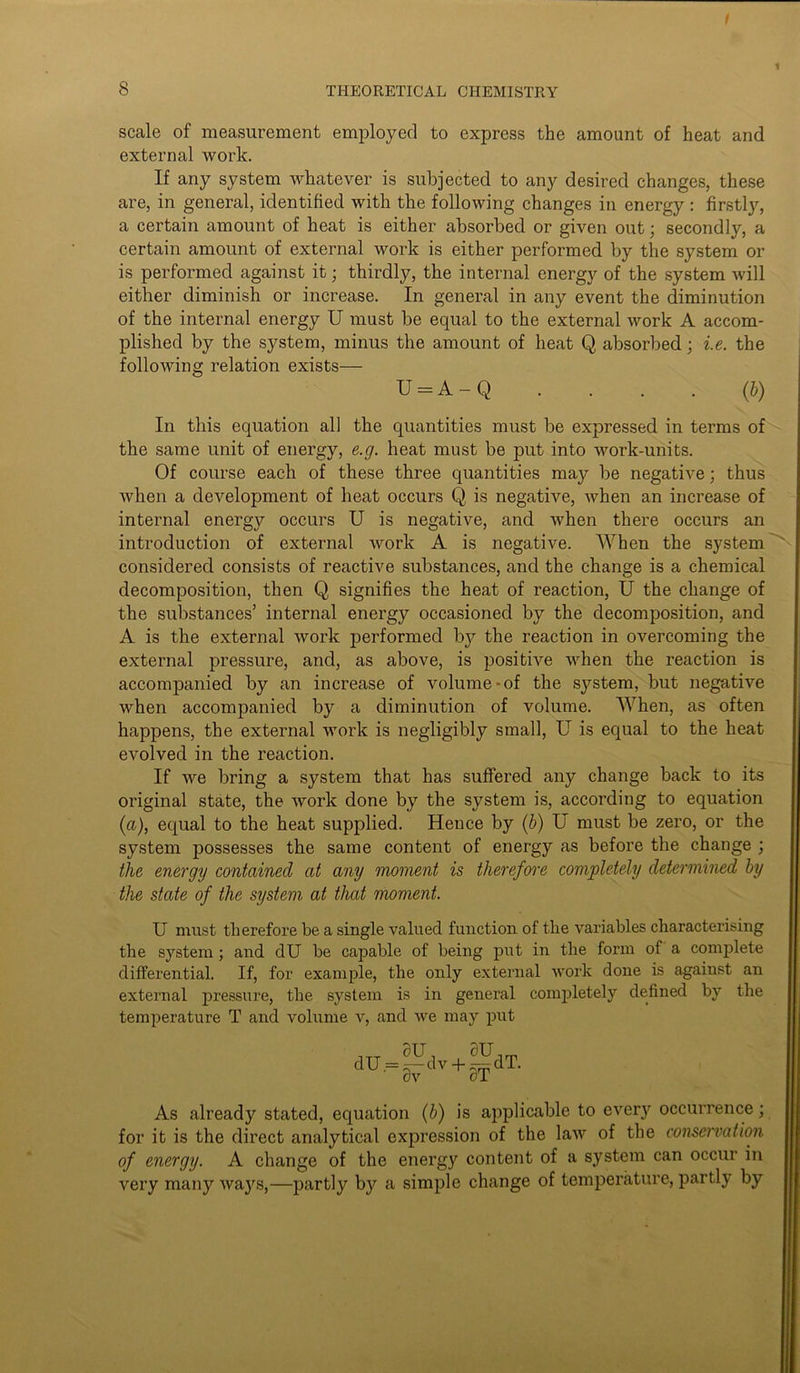 scale of measurement employed to express the amount of heat and external work. If any system whatever is subjected to any desired changes, these are, in general, identified with the following changes in energy : firstly, a certain amount of heat is either absorbed or given out; secondly, a certain amount of external work is either performed by the system or is performed against it; thirdly, the internal energy of the system will either diminish or increase. In general in any event the diminution of the internal energy U must be equal to the external work A accom- plished by the system, minus the amount of heat Q absorbed; i.e. the following relation exists— U = A - Q . . . . (b) In this equation all the quantities must be expressed in terms of the same unit of energy, e.g. heat must be put into work-units. Of course each of these three quantities may be negative; thus when a development of heat occurs Q is negative, when an increase of internal energy occurs U is negative, and when there occurs an introduction of external work A is negative. When the system considered consists of reactive substances, and the change is a chemical decomposition, then Q signifies the heat of reaction, U the change of the substances’ internal energy occasioned by the decomposition, and A is the external work performed by the reaction in overcoming the external pressure, and, as above, is positive when the reaction is accompanied by an increase of volume-of the system, but negative when accompanied by a diminution of volume. When, as often happens, the external work is negligibly small, U is equal to the heat evolved in the reaction. If we bring a system that has suffered any change back to its original state, the work done by the system is, according to equation (a), equal to the heat supplied. Hence by (b) U must be zero, or the system possesses the same content of energy as before the change ; the energy contained at any moment is therefore completely determined by the state of the system at that moment. U must therefore be a single valued function of the variables characterising the system; and dU be capable of being put in the form of a complete differential. If, for example, the only external work done is against an external pressure, the system is in general completely defined by the temperature T and volume v, and we may put ivJfwA. dv oT As already stated, equation (b) is applicable to ever}^ occurrence; for it is the direct analytical expression of the law of the conservation of energy. A change of the energy content of a system can occur in very many waj^s,—partly by a simple change of temperature, partly by