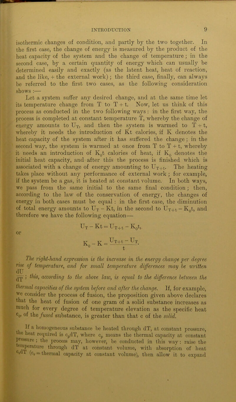 isothermic changes of condition, and partly by the two together. In the first case, the change of energy is measured by the product of the heat capacity of the system and the change of temperature; in the second case, by a certain quantity of energy which can usually be determined easily and exactly (as the latent heat, heat of reaction, and the like, + the external work); the third case, finally, can always be referred to the first two cases, as the following consideration shows :— Let a system suffer any desired change, and at the same time let its temperature change from T to T + t. Now, let us think of this process as conducted in the two following ways : in the first way, the process is completed at constant temperature T, whereby the change of energy amounts to Ut, and then the system is warmed to T +1, whereby it needs the introduction of Kt calories, if K denotes the heat capacity of the system after it has suffered the change; in the second way, the system is warmed at once from T to T +1, whereby it needs an introduction of K0t calories of heat, if K0 denotes the initial heat capacity, and after this the process is finished which is associated with a change of energy amounting to UT+t- The heating takes place without any performance of external work ; for example, if the system be a gas, it is heated at constant volume. In both ways, we pass from the same initial to the same final condition; then, according to the law of the conservation of energy, the changes of energy in both cases must be equal : in the first case, the diminution of total energy amounts to Ut - Kt, in the second to Ux+t - K0t, and therefore we have the following equation— Ut — Kt = UT+t ~ K0t, or T7- _ tr _ Ux+t - UT o t ' The right-hand expression is the increase in the energy change per degree rise of temperature, and for small temperature differences may be written dU i this, according to the above law, is equal to the difference between the thermal capacities of the system before and after the change. If, for example, we consider the process of fusion, the proposition given above declares that the heat of fusion of one gram of a solid substance increases as much for every degree of temperature elevation as the specific heat co> °f thq fused substance, is greater than that c of the solid. If a homogeneous substance be heated through dT, at constant pressure, the heat required is cpdT, where cp means the thermal capacity at constant pressure ; the process may, however, be conducted in this way: raise the teinperature through dT at constant volume, with absorption of heat V r (cv = thermal capacity at constant volume), then allow it to expand