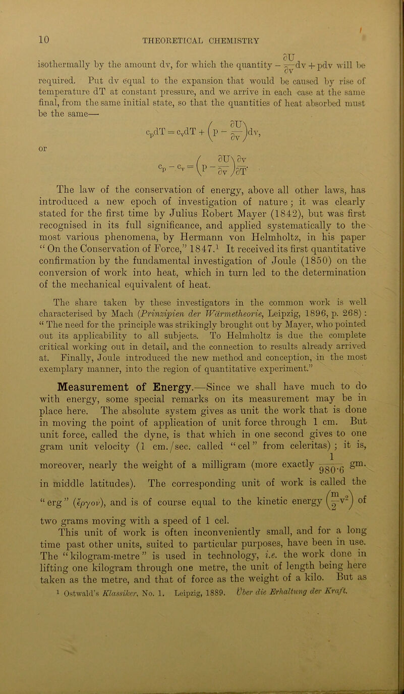 isothermally by the amount dv, for which the quantity - ~^-dv +pdv will he required. Put dv equal to the expansion that would be caused by rise of temperature dT at constant pressure, and we arrive in each case at the same final, from the same initial state, so that the quantities of heat absorbed must be the same— / au\ CpdT - cvdT + (p - 0^-jdv, or ( SU\ dv cr - cv -\v-fa Jar- The law of the conservation of energy, above all other laws, has introduced a new epoch of investigation of nature; it was clearly stated for the first time by Julius Robert Mayer (1842), but was first recognised in its full significance, and applied systematically to the most various phenomena, by Hermann von Helmholtz, in his paper “ On the Conservation of Force,” 1847.1 It received its first quantitative confirmation by the fundamental investigation of Joule (1850) on the conversion of work into heat, which in turn led to the determination of the mechanical equivalent of heat. The share taken by these investigators in the common work is well characterised by Mach (Prinzipien der Wdrmetheorie, Leipzig, 1896, p. 268) : “ The need for the principle was strikingly brought out by Mayer, who pointed out its applicability to all subjects. To Helmholtz is due the complete critical working out in detail, and the connection to results already arrived at. Finally, Joule introduced the new method and conception, in the most exemplary manner, into the region of quantitative experiment.” Measurement of Energy.—Since we shall have much to do with energy, some special remarks on its measurement may be in place here. The absolute system gives as unit the work that is done in moving the point of application of unit force through 1 cm. But unit force, called the dyne, is that which in one second gives to one gram unit velocity (1 cm./sec. called “cel” from celeritas) ; it is, moreover, nearly the weight of a milligram (more exactly gm- in middle latitudes). The corresponding unit of work is called the “ erg ” (epyov), and is of course equal to the kinetic energy (yy2) two grams moving Avitli a speed of 1 cel. This unit of Avork is often inconveniently small, and for a long time past other units, suited to particular purposes, have been in use. The “ kilogram-metre ” is used in technolog}r, i.e. the Avork done in lifting one kilogram through one metre, the unit of length being here taken as the metre, and that of force as the Aveight of a kilo. But as 1 Ostwalil’s Klassiker, No. 1. Leipzig, 1889. Uber die Erhaltung der Kraft.