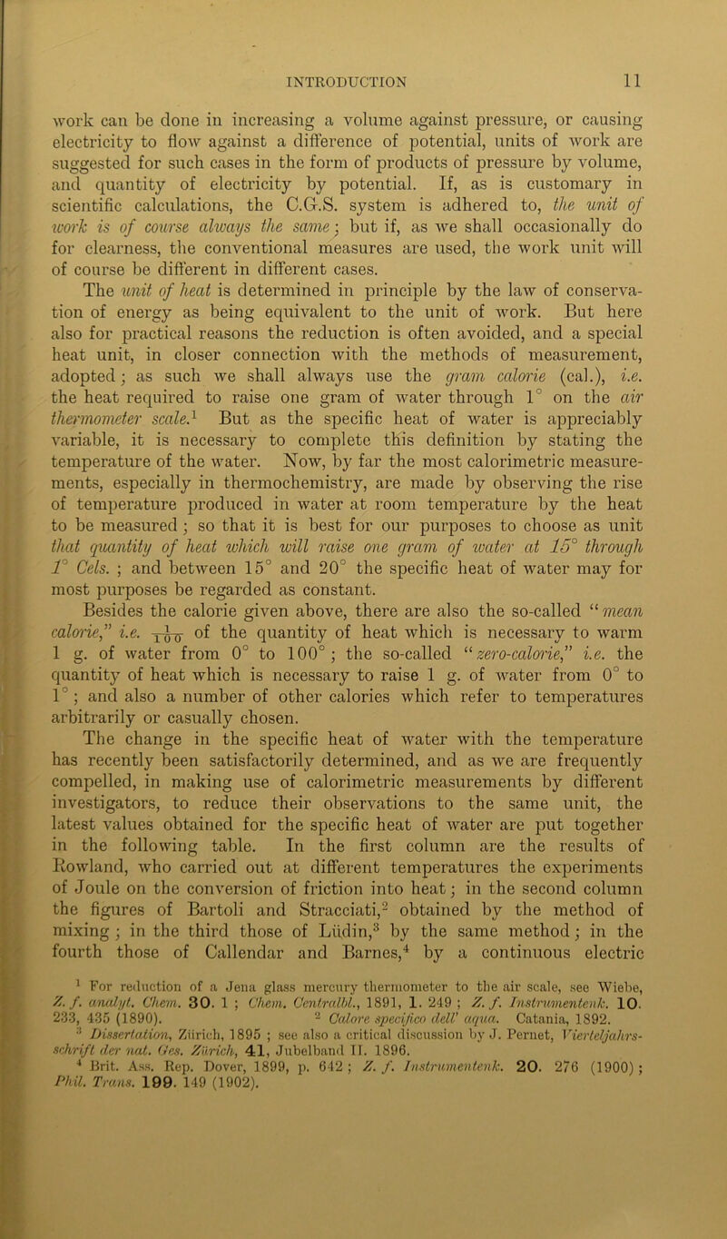 work can be done in increasing a volume against pressure, or causing electricity to flow against a difference of potential, units of work are suggested for such cases in the form of products of pressure by volume, and quantity of electricity by potential. If, as is customary in scientific calculations, the C.G-.S. system is adhered to, the unit of work is of course always the same ; but if, as we shall occasionally do for clearness, the conventional measures are used, the work unit will of course be different in different cases. The unit of heat is determined in principle by the law of conserva- tion of energy as being equivalent to the unit of work. But here also for practical reasons the reduction is often avoided, and a special heat unit, in closer connection with the methods of measurement, adopted; as such we shall always use the gram calorie (cal.), i.e. the heat required to raise one gram of water through 1° on the air thermometer scale.1 But as the specific heat of water is appreciably variable, it is necessary to complete this definition by stating the temperature of the water. Now, by far the most calorimetric measure- ments, especially in thermochemistry, are made by observing the rise of temperature produced in water at room temperature by the heat to be measured ; so that it is best for our purposes to choose as unit that quantity of heat which will raise one gram of water at 15° through T Cels. ; and between 15° and 20° the specific heat of water may for most purposes be regarded as constant. Besides the calorie given above, there are also the so-called 11 mean caloriei.e. yd-y of the quantity of heat which is necessary to warm 1 g. of water from 0° to 100°; the so-called “zero-calorie,” i.e. the quantity of heat which is necessary to raise 1 g. of water from 0° to 1 ; and also a number of other calories which refer to temperatures arbitrarily or casually chosen. The change in the specific heat of water with the temperature has recently been satisfactorily determined, and as we are frequently compelled, in making use of calorimetric measurements by different investigators, to reduce their observations to the same unit, the latest values obtained for the specific heat of water are put together in the following table. In the first column are the results of Rowland, who carried out at different temperatures the experiments of Joule on the conversion of friction into heat; in the second column the figures of Bartoli and Stracciati,2 obtained by the method of mixing ; in the third those of Liidin,3 by the same method; in the fourth those of Callendar and Barnes,4 by a continuous electric 1 For redaction of a Jena glass mercury thermometer to the air scale, see Wiebe, Z. f. oMalyt. Chem. 30. 1 ; C'hem. Centralbl., 1891, 1. 249 ; Z. f. InstrwnentenJc. 10. 233, 435 (1890). 2 Ccdore specijico dell’ aqua. Catania, 1892. :! Dissertation, Ziirich, 1895 ; see also a critical discussion by J. Pernet, Vierteljahrs- schrift der nut. Ges. Zaricli, 41, Jubelband II. 1896. 4 Brit. Ass. Rep. Dover, 1899, p. 642 ; Z. f. Instrumentenk. 20. 276 (1900) ; Phil. Trans. 199. 149 (1902).
