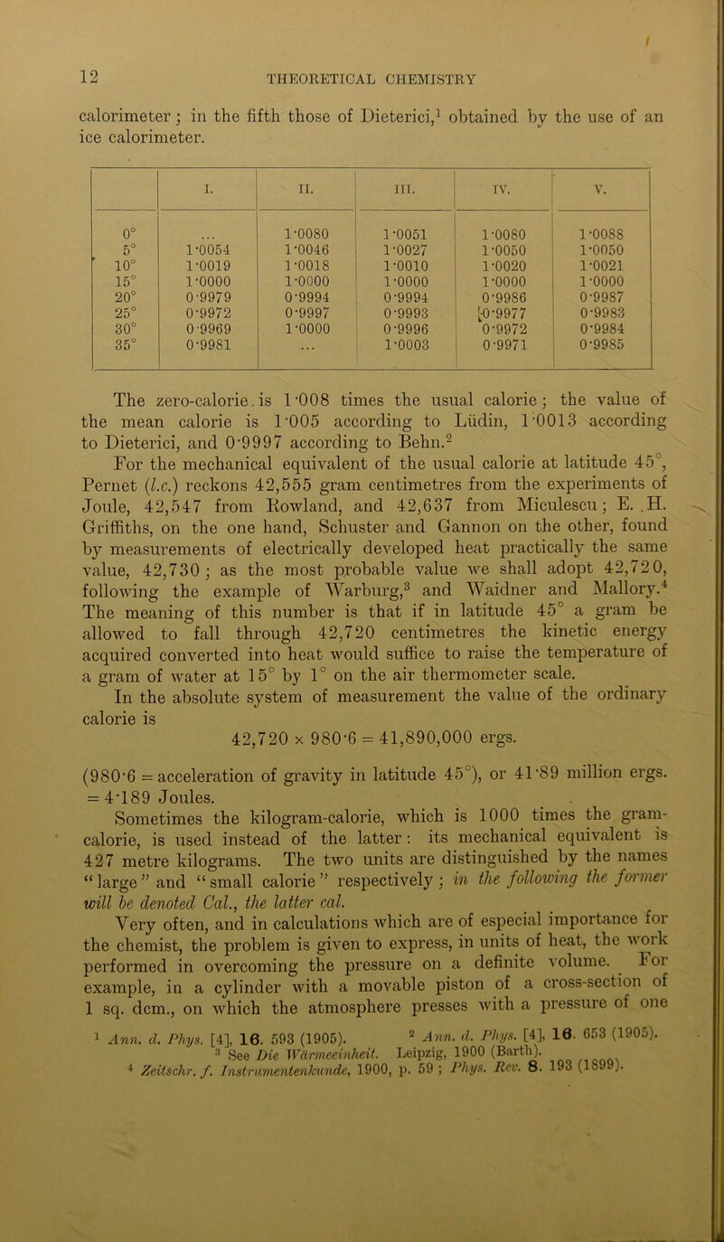 calorimeter; in the fifth those of Dieterici,1 obtained by the use of an ice calorimeter. I. II. III. IV. V. 0° 1-0080 1-0051 1-0080 1-0088 5° 1-0054 1-0046 1-0027 1-0050 1-0050 10° 1-0019 1-0018 1-0010 1-0020 1-0021 15° 1-0000 1-0000 1-0000 1-0000 1-0000 20° 0-9979 0-9994 0-9994 0-9986 0-9987 25° 0-9972 0-9997 0-9993 [0-9977 0-9983 30° 0-9969 1-0000 0-9996 0-9972 0-9984 35° 0-9981 ... 1-0003 0-9971 0-9985 The zero-calorie.is POOS times the usual calorie; the value of the mean calorie is 1'005 according to Lfidin, 1'0013 according to Dieterici, and 0-9997 according to Behn.2 For the mechanical equivalent of the usual calorie at latitude 45, Pernet (l.c.) reckons 42,555 gram centimetres from the experiments of Joule, 42,547 from Rowland, and 42,637 from Miculescu; E. .H. Griffiths, on the one hand, Schuster and Gannon on the other, found by measurements of electrically developed heat practically the same value, 42,730 ; as the most probable value we shall adopt 42,72 0, following the example of Warburg,3 and Waidner and Mallory.4 The meaning of this number is that if in latitude 45° a gram be allowed to fall through 42,720 centimetres the kinetic energy acquired converted into heat would suffice to raise the temperature of a gram of water at 15° by 1° on the air thermometer scale. In the absolute system of measurement the value of the ordinary calorie is 42,720 x 980-6 = 41,890,000 ergs. (980-6 = acceleration of gravity in latitude 45°), or 41 89 million ergs. = 4‘189 Joules. Sometimes the kilogram-calorie, which is 1000 times the gram- calorie, is used instead of the latter : its mechanical equivalent is 427 metre kilograms. The two units are distinguished by the names “ large ” and “small calorie” respectively; in the following the foimei will be denoted Cal., the latter cal. Very often, and in calculations which are of especial importance foi the chemist, the problem is given to express, in units of heat, the work performed in overcoming the pressure on a definite volume. . F oi example, in a cylinder with a movable piston of a cross-section of 1 sq. dcm., on which the atmosphere presses with a pressure of one 1 Ann. d. Pliys. [4], 16. 593 (1905). 2 Ann. d. Phys. [4], 10. 653 (1905). 3 See Die Wdrmeeinheit. Leipzig, 1900 (Barth). 4 Zeitschr. f. Instrumentenkunde, 1900, p. 59 ; Phys. Rev. 8. 193 (189 ).