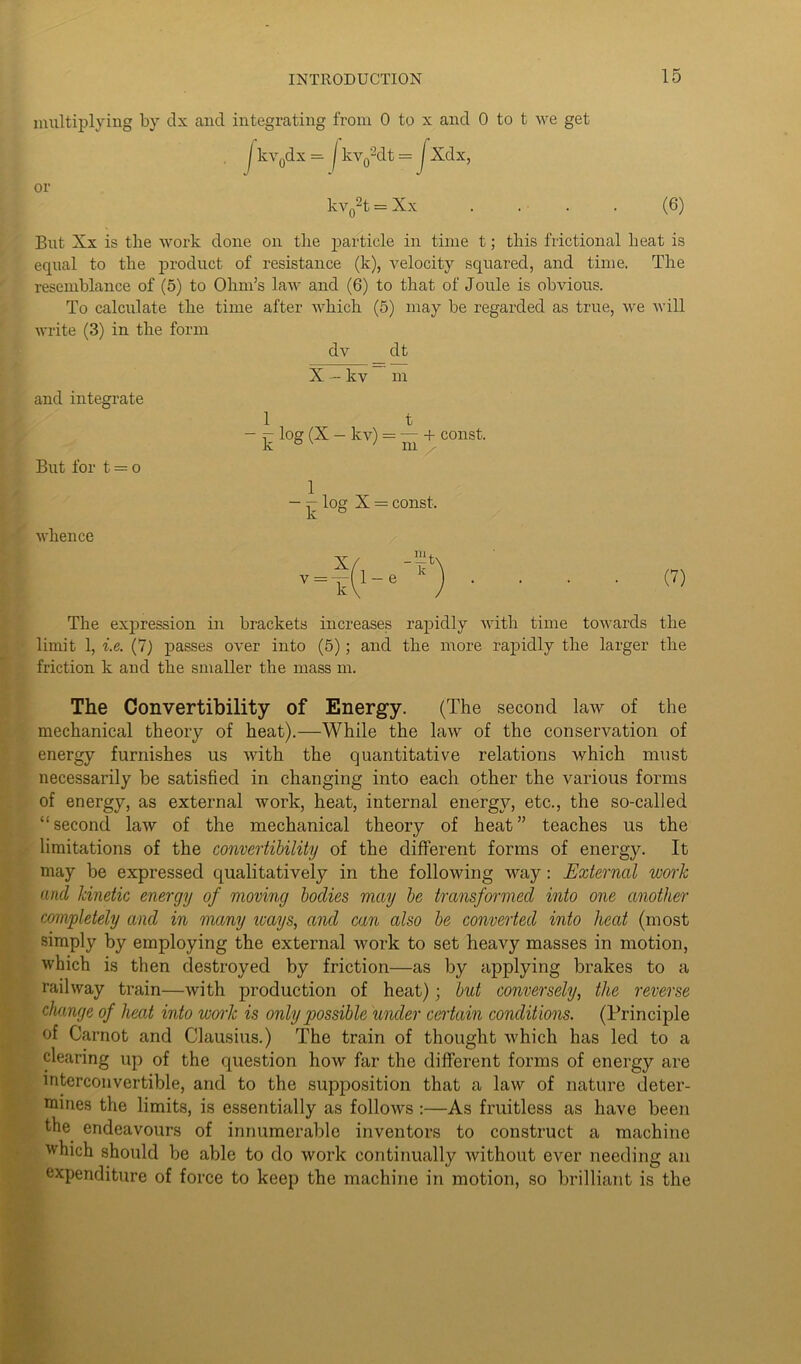 multiplying by dx and integrating from 0 to x and 0 to t we get kvydt = or kv02t = Xx (6) But Xx is the work done on the particle in time t; this frictional heat is equal to the product of resistance (k), velocity squared, and time. The resemblance of (5) to Ohm’s law and (6) to that of Joule is obvious. To calculate the time after which (5) may be regarded as true, we will write (3) in the form dv dt X — kv m and integrate But for t — o 1 t - r log (X — kv) = — + const, k °v ' m X — const. whence (7) The expression in brackets increases rapidly with time towards the limit 1, i.e. (7) passes over into (5); and the more rapidly the larger the friction k and the smaller the mass m. The Convertibility of Energy. (The second law of the mechanical theory of heat).—While the law of the conservation of energy furnishes us with the quantitative relations which must necessarily be satisfied in changing into each other the various forms of energy, as external work, heat, internal energy, etc., the so-called “second law of the mechanical theory of heat” teaches us the limitations of the convertibility of the different forms of energy. It may be expressed qualitatively in the following way: External work and kinetic energy of moving bodies may be transformed into one another completely and in many icays, and can also be converted into heat (most simply by employing the external work to set heavy masses in motion, which is then destroyed by friction—as by applying brakes to a railway train—with production of heat); but conversely, the reverse change of heat into work is only possible render certain conditions. (Principle of Carnot and Clausius.) The train of thought which has led to a clearing up of the question how far the different forms of energy are interconvertible, and to the supposition that a law of nature deter- mines the limits, is essentially as follows :—As fruitless as have been the endeavours of innumerable inventors to construct a machine which should be able to do work continually without ever needing an expenditure of force to keep the machine in motion, so brilliant is the