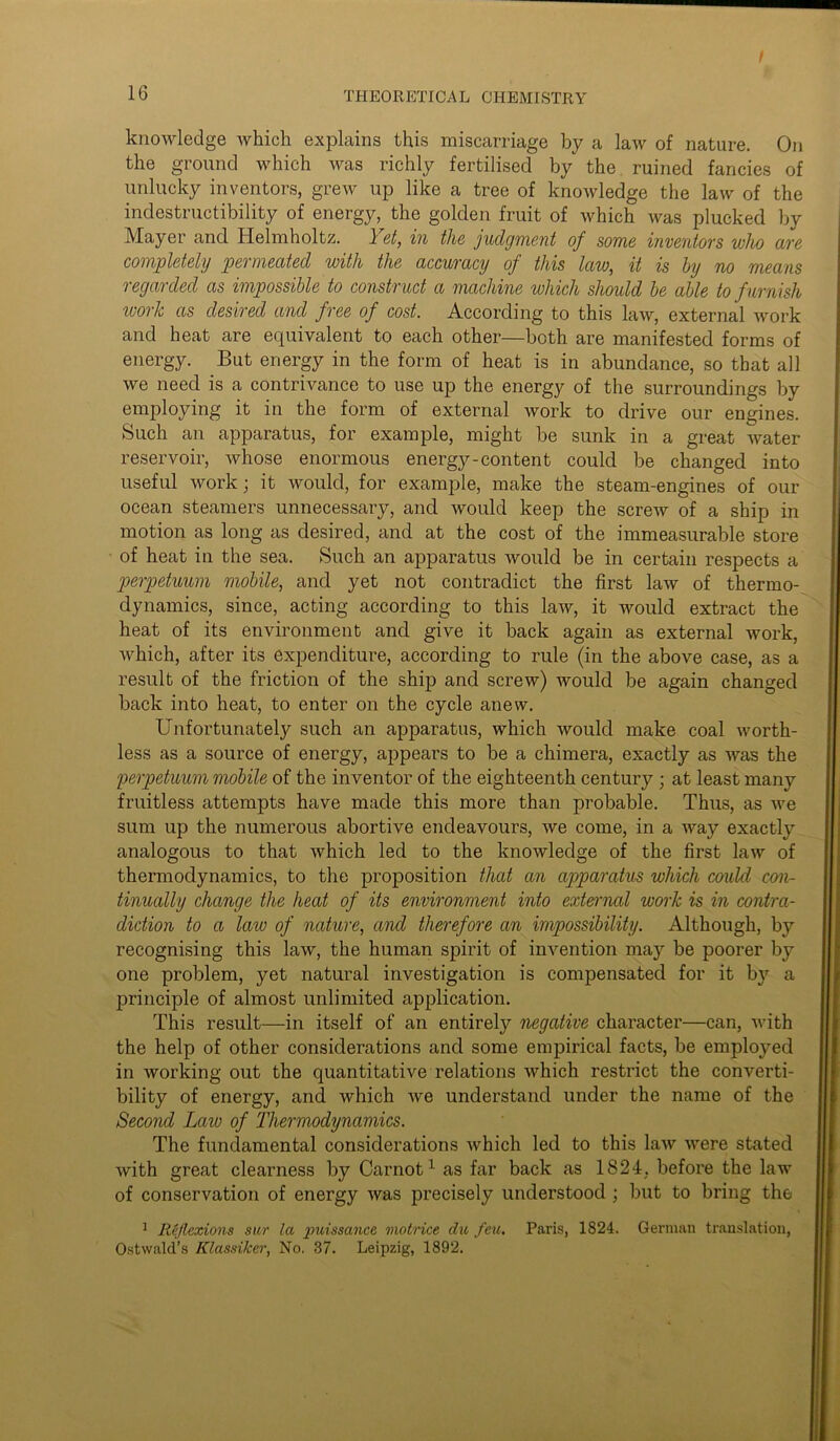 f 16 THEORETICAL CHEMISTRY knowledge which explains this miscarriage by a law of nature. On the ground which was richly fertilised by the ruined fancies of unlucky inventors, grew up like a tree of knowledge the law of the indestructibility of energy, the golden fruit of which was plucked by Mayer and Helmholtz. 1 et, in the judgment of some inventors who (ire completely pel mecitecl with the accuracy of this law, it is by no means regarded as impossible to construct a machine which should be able to furnish work as desired and free of cost. According to this law, external work and heat are equivalent to each other—both are manifested forms of energy. But energy in the form of heat is in abundance, so that all we need is a contrivance to use up the energy of the surroundings by employing it in the form of external work to drive our engines. Such an apparatus, for example, might be sunk in a great Avater reservoir, Avhose enormous energy-content could be changed into useful work; it would, for example, make the steam-engines of our ocean steamers unnecessary, and would keep the screAv of a ship in motion as long as desired, and at the cost of the immeasurable store of heat in the sea. Such an apparatus Avould be in certain respects a perpetuum mobile, and yet not contradict the first law of thermo- dynamics, since, acting according to this laAV, it Avould extract the heat of its environment and give it back again as external Avork, Avhich, after its expenditure, according to rule (in the above case, as a result of the friction of the ship and screw) Avould be again changed back into heat, to enter on the cycle anew. Unfortunately such an apparatus, which Avould make coal Avorth- less as a source of energy, appears to be a chimera, exactly as Avas the perpetuum mobile of the inventor of the eighteenth century; at least many fruitless attempts have made this more than probable. Thus, as Ave sum up the numerous abortive endeavours, Ave come, in a Avay exactly analogous to that Avhich led to the knoAvledge of the first laAV of thermodynamics, to the proposition that an apparatus which could con- tinually change the heat of its environment into external work is in contra- diction to a laiv of nature, and therefore an impossibility. Although, by recognising this law, the human spirit of invention may be poorer by one problem, yet natural investigation is compensated for it by a jirinciple of almost unlimited application. This result—in itself of an entirely negative character—can, Avith the help of other considerations and some empirical facts, be employed in working out the quantitative relations Avhich restrict the converti- bility of energy, and Avhich Ave understand under the name of the Second Law of Thermodynamics. The fundamental considerations Avhich led to this Law Avere stated Avith great clearness by Carnot1 as far back as 1824, before the law of conservation of energy Avas precisely understood ; but to bring the 1 Reflexions sur la puissance motrice du feu. Paris, 1824. German translation, Ostwald’s Klassilcer, No. 37. Leipzig, 1892.