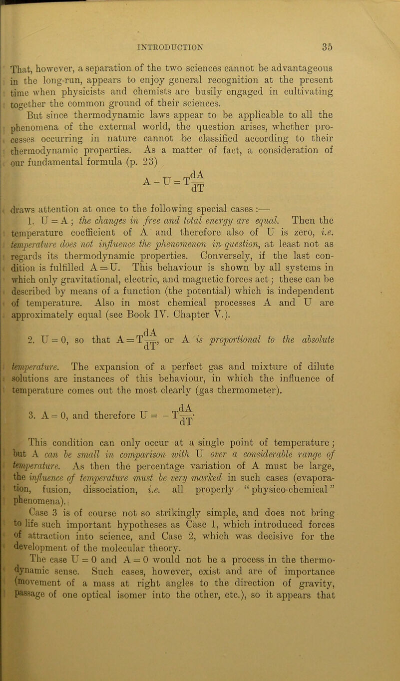 That, however, a separation of the two sciences cannot be advantageous in the long-run, appears to enjoy general recognition at the present time when physicists and chemists are busily engaged in cultivating together the common ground of their sciences. But since thermodynamic laws appear to be applicable to all the phenomena of the external world, the question arises, whether pro- cesses occurring in nature cannot be classified according to their thermodynamic properties. As a matter of fact, a consideration of our fundamental formula (p. 23) A - U = dA dT draws attention at once to the following special cases :— 1. U = A; the changes in free and total energy are equal. Then the temperature coefficient of A and therefore also of U is zero, i.e. temperature does not influence the phenomenon in question, at least not as regards its thermodynamic properties. Conversely, if the last con- dition is fulfilled A = U. This behaviour is shown by all systems in which only gravitational, electric, and magnetic forces act; these can be described by means of a function (the potential) which is independent of temperature. Also in most chemical processes A and U are approximately equal (see Book IV. Chapter V.). dA 2. U = 0, so that A = T—, or A is proportional to the absolute temperature. The expansion of a perfect gas and mixture of dilute solutions are instances of this behaviour, in which the influence of temperature comes out the most clearly (gas thermometer). 3. A = 0, and therefore U = dA dT This condition can only occur at a single point of temperature; but A can be small in comparison with U over a considerable range of temperature. As then the percentage variation of A must be large, the influence of temperature must be very marked in such cases (evapora- tion, fusion, dissociation, i.e. all properly “ physico-chemical ” phenomena), j Case 3 is of course not so strikingly simple, and does not bring to life such important hypotheses as Case 1, which introduced forces of attraction into science, and Case 2, which was decisive for the development of the molecular theory. The case U = 0 and A = 0 would not be a process in the thermo- dynamic sense. Such cases, however, exist and are of importance (movement of a mass at right angles to the direction of gravity, passage of one optical isomer into the other, etc.), so it appears that