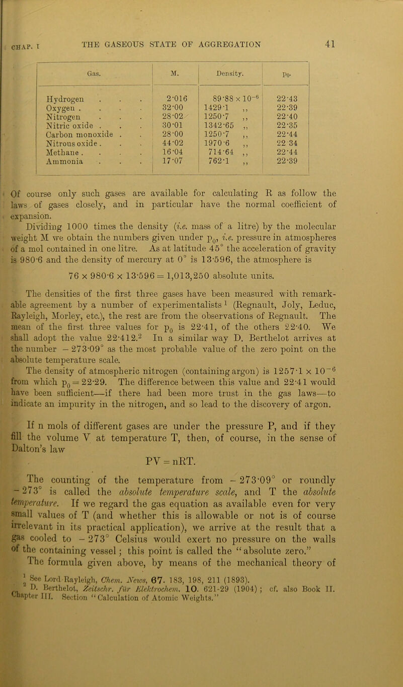 Gas. M. Density. Po- Hydrogen Oxygen .... 2-016 32-00 89-88 x 10-6 1429-1 ,, 22-43 22-39 Nitrogen Nitric oxide . 28-02/ 30-01 1250-7 ,, 1342-65 ,, 22-40 22-35 Carbon monoxide . 28-00 1250-7 ,, 22-44 Nitrous oxide . 44-02 1970-6 ,, 22 34 Methane .... 16-04 714-64 ,, 22-44 Ammonia 17-07 762-1 „ 22-39 Of course only such gases are available for calculating R as follow the laws of gases closely, and in particular have the normal coefficient of expansion. Dividing 1000 times the density (i.e. mass of a litre) by the molecular weight M we obtain the numbers given under p0, i.e. pressure in atmospheres of a mol contained in one litre. As at latitude 45° the acceleration of gravity is 9806 and the density of mercury at 0° is 13-596, the atmosphere is 76 x 9806 x 13-596 = 1,013,250 absolute units. The densities of the first three gases have been measured with remark- able agreement by a number of experimentalists1 (Regnault, Joly, Leduc, Rayleigh, Morley, etc.), the rest are from the observations of Regnault. The mean of the fh-st three values for p0 is 22-41, of the others 22-40. We shall adopt the value 22-412.2 In a similar way D. Berthelot arrives at the number — 273-09° as the most probable value of the zero point on the absolute temperature scale. The density of atmospheric nitrogen (containing argon) is 1257-1 x 10-6 from which p0 = 22-29. The difference between this value and 22-41 would have been sufficient—if there had been more trust in the gas laws—to indicate an impurity in the nitrogen, and so lead to the discovery of argon. If n mols of different gases are under the pressure P, and if they fill the volume V at temperature T, then, of course, in the sense of Dalton’s law PY = nRT. The counting of the temperature from - 27309° or roundly - 2 7 3C is called the absolute temperature scale, and T the absolute temperature. If we regard the gas equation as available even for very small values of T (and whether this is allowable or not is of course irrelevant in its practical application), we arrive at the result that a gas cooled to - 273° Celsius would exert no pressure on the walls ol the containing vessel; this point is called the “ absolute zero.” The formula given above, by means of the mechanical theory of 1 See Lord Rayleigh, Chem. News, 67- 183, 198, 211 (1893). D. Berthelot, Zeitschr. fur Klektrochem. 10. 621-29 (1904) ; cf. also Book II.