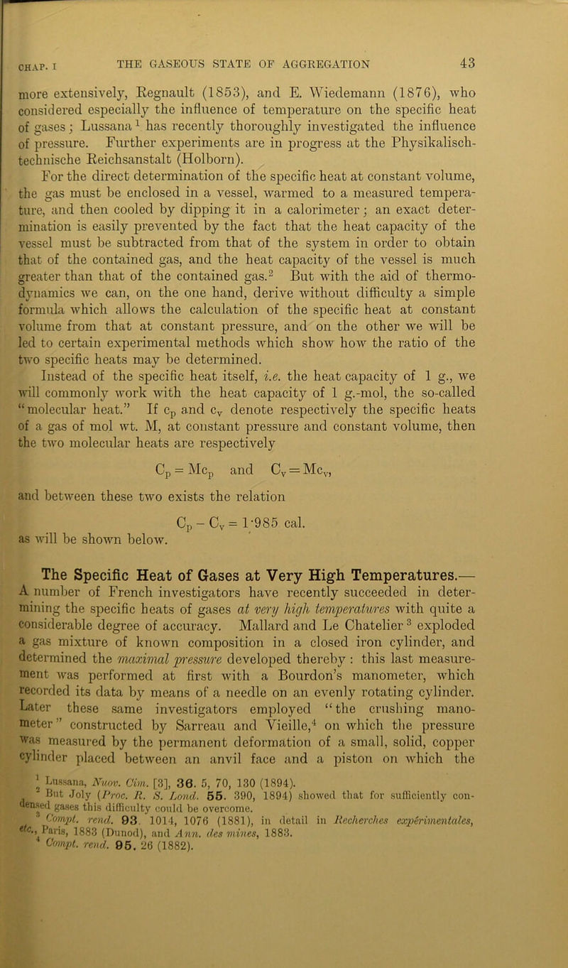 more extensively, Regnault (1853), and E. Wiedemann (1876), who considered especially the influence of temperature on the specific heat of gases; Lussana1 has recently thoroughly investigated the influence of pressure. Further experiments are in progress at the Physikalisch- technische Reichsanstalt (Holborn). For the direct determination of the specific heat at constant volume, the gas must be enclosed in a vessel, warmed to a measured tempera- ture, and then cooled by dipping it in a calorimeter; an exact deter- mination is easily prevented by the fact that the heat capacity of the vessel must be subtracted from that of the system in order to obtain that of the contained gas, and the heat capacity of the vessel is much greater than that of the contained gas.2 But with the aid of thermo- dynamics we can, on the one hand, derive without difficulty a simple formula which allows the calculation of the specific heat at constant volume from that at constant pressure, and on the other we will be led to certain experimental methods which show how the ratio of the two specific heats may be determined. Instead of the specific heat itself, i.e. the heat capacity of 1 g., we will commonly work with the heat capacity of 1 g.-mol, the so-called “molecular heat.” If cp and cv denote respectively the specific heats of a gas of mol wt. M, at constant pressure and constant volume, then the two molecular heats are respectively Cp = Mcp and Cv = Mcv, and between these two exists the relation Cp- Cv= 1;985 cal. as will be shown below. The Specific Heat of Gases at Very High Temperatures.— A number of French investigators have recently succeeded in deter- mining the specific heats of gases at very high temperatures with quite a considerable degree of accuracy. Mallard and Le Chatelier3 exploded a gas mixture of known composition in a closed iron cylinder, and determined the maximal pressure developed thereby : this last measure- ment was performed at first with a Bourdon’s manometer, which recorded its data by means of a needle on an evenly rotating cylinder. Later these same investigators employed “the crushing mano- meter ” constructed by Sarreau and Vieille,4 on which the pressure was measured by the permanent deformation of a small, solid, copper cylinder placed between an anvil face and a piston on which the 1 Lussana, Nuov. Cim. [3], 36. 5, 70, 130 (1894). But Joly (Prnc. II. S. Land. 55. 390, 1894) showed that for sufficiently con- densed gases this difficulty could be overcome. r'ornpt. rend. 93 1014, 1076 (1881), in detail in llecherclies experimentales, **c., Paris, 1883 (Dunod), and Ann. des mines, 1883. Compt. rend. 95. 26 (1882).