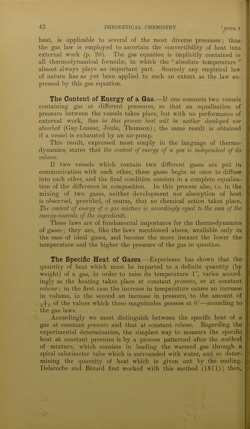 heat, is applicable to several of the most diverse processes; thus the gas law is employed to ascertain the convertibility of heat into external work (p. 20). The gas equation is implicitly contained in all thermodynamical formula), in which the “ absolute temperature ” almost always plays an important part. Scarcely any empirical law of nature has as yet been applied to such an extent as the law ex- pressed by this gas equation. The Content of Energy of a Gas.—If one connects two vessels containing gas at different pressures, so that an equalisation of pressure between the vessels takes place, but with no performance of external work, then in this process heat will he neither developed nor absorbed (Gay-Lussac, Joule, Thomson); the same result is obtained if a vessel is exhausted by an air-pump. This result, expressed most simply in the language of thermo- dynamics, states that the content of energy of a gas is independent of its volume. If two vessels which contain two different gases are put in communication with each other, these gases begin at once to diffuse into each other, and the final condition consists in a complete equalisa- tion of the difference in composition. In this process also, i.e. in the mixing of two gases, neither development nor absorption of heat is observed, provided, of course, that no chemical action takes place. The content of energy of a gas mixture is accordingly equal to the sum of the energy-contents of the ingredients. These laws are of fundamental importance for the thermodynamics of gases; they are, like the laws mentioned above, available only in the case of ideal gases, and become the more inexact the lower the temperature and the higher the pressure of the gas in question. The Specific Heat of Gases.—Experience has shown that the quantity of heat which must be imparted to a definite quantity (by weight) of a gas, in order to raise its temperature 1°, varies accord- ingly as the heating takes place at constant pressure, or at constant volume; in the first case the increase in temperature causes an increase in volume, in the second an increase in pressure, to the amount of -Tj-f-g- of the values which these magnitudes possess at 0°—according to the gas laws. Accordingly we must distinguish between the specific heat of a gas at constant pressure and that at constant volume. Regarding the experimental determination, the simplest way to measure the specific heat at constant pressure is by a process patterned after the method of mixture, which consists in leading the warmed gas through a spiral calorimeter tube which is surrounded with water, and so deter- mining the quantity of heat which is given out by the cooling. Delaroche and B6rard first worked with this method (1811); then.