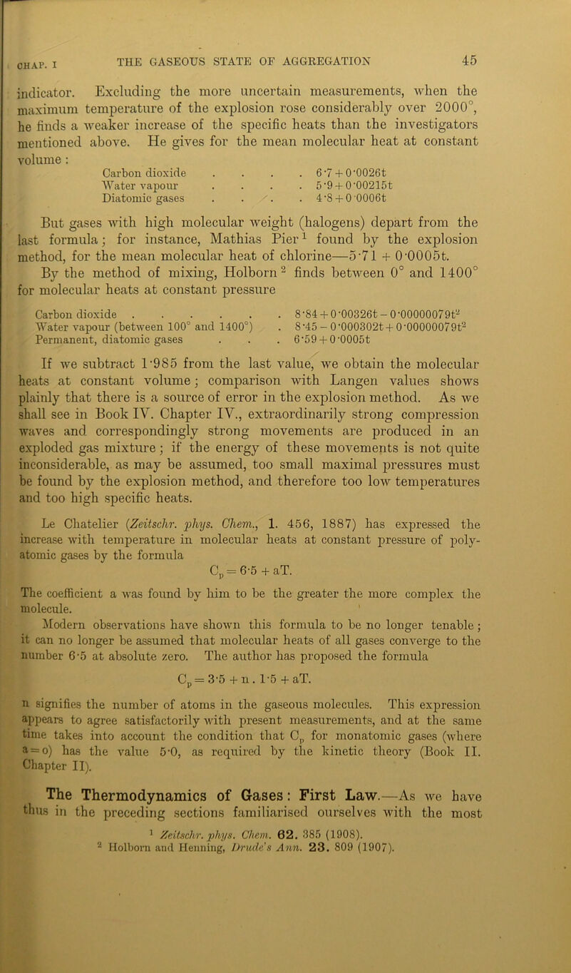 indicator. Excluding the more uncertain measurements, when the maximum temperature of the explosion rose considerably over 2000°, he finds a weaker increase of the specific heats than the investigators mentioned above. He gives for the mean molecular heat at constant volume : Carbon dioxide .... 6'7 + 0'0026t Water vapour .... 5'9 + 0'00215t Diatomic gases . . . 4-8 + 0'0006t But gases with high molecular tveight (halogens) depart from the last formula; for instance, Mathias Pier1 found by the explosion method, for the mean molecular heat of chlorine—5 71 + 0'0005t. By the method of mixing, Holborn2 finds between 0° and 1400° for molecular heats at constant pressure Carbon dioxide 8-84 + 0-00326t-0’00000079t2 Water vapour (between 100° and 1400°) . 8-45 - 0'000302t + 0’00000079t2 Permanent, diatomic gases . . . 6'59 + 0‘0005t If we subtract l-985 from the last value, we obtain the molecular heats at constant volume; comparison with Langen values shows plainly that there is a source of error in the explosion method. As we shall see in Book IY. Chapter IV., extraordinarily strong compression waves and correspondingly strong movements are produced in an exploded gas mixture; if the energy of these movements is not quite inconsiderable, as may be assumed, too small maximal pressures must be found by the explosion method, and therefore too low temperatures and too high specific heats. Le Chatelier (Zeitschr. phys. Ghem., 1. 456, 1887) has expressed the increase with temperature in molecular heats at constant pressure of poly- atomic gases by the formula Cp — 6'5 + aT. The coefficient a was found by him to be the greater the more complex the molecule. Modern observations have shown this formula to be no longer tenable; it can no longer he assumed that molecular heats of all gases converge to the number 6-5 at absolute zero. The author has proposed the formula Cp= 3‘5 + n. 1-5 + aT. n signifies the number of atoms in the gaseous molecules. This expression appears to agree satisfactorily with present measurements, and at the same time takes into account the condition that Cp for monatomic gases (where a = o) has the value 5-0, as required by the kinetic theory (Book II. Chapter II). The Thermodynamics of Gases: First Law.—As we have thus in the preceding sections familiarised ourselves with the most 1 Zeitsclir. phys. Chem. 62. 385 (1908). 2 Holborn and Henning, Drudc’s Ann. 23. 809 (1907).