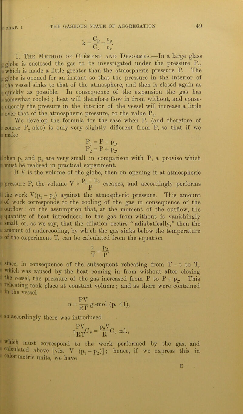 ] Cp _ cp cv c; 1. The Method of Clement and Desormes.—In a large glass globe is enclosed the gas to be investigated under the pressure P1, which is made a little greater than the atmospheric pressure P. The £ globe is opened for an instant so that the pressure in the interior of the vessel sinks to that of the atmosphere, and then is closed again as quickly as possible. In consequence of the expansion the gas has somewhat cooled; heat will therefore flow in from without, and conse- quently the pressure in the interior of the vessel will increase a little over that of the atmospheric pressure, to the value P2. We develop the formula for the case when Px (and therefore of course P2 also) is only very slightly different from P, so that if we make P] = P + Pi> P2 = P + p2, then pj and p2 are very small in comparison with P, a proviso which must be realised in practical experiment. If Y is the volume of the globe, then on opening it at atmospheric pressure P, the volume V x Pl——2 escapes, and accordingly performs the work Y(px - p2) against the atmospheric pressure. This amount i' of work corresponds to the cooling of the gas in consequence of the I outflow: on the assumption that, at the moment of the outflow, the : quantity of heat introduced to the gas from without is vanishingly i small, or, as we say, that the dilation occurs “ adiabatically,” then the ■ amount of undercooling, by which the gas sinks below the temperature ■ of the experiment T, can be calculated from the equation L = P2> T P • since, in consequence of the subsequent reheating from T - t to T, which was caused by the heat coming in from without after closing the vessel, the pressure of the gas increased from P to P + p2. This reheating took place at constant volume ; and as there were contained in the vessel PV n = KT g‘‘mo1 'P' 41^’ ■ so accordingly there wqs introduced py _ pw XV/T^V  J_> 1 which must correspond to the work performed by the gas, and * calculated above [viz. V (p1-p.,)]l hence, if we express this in calorimetric units, we have e