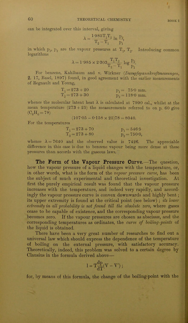 60 THEORETICAL CHEMISTRY BOOK I can be integrated over this interval, giving A = —985TiT2 In £2, T2 - T, Pl’ in which p1# p2 are the vapour pressures at T\, T2. Introducing common logarithms A - 1-985 x 2-303-tTiT^ log ~~ Pi For benzene, Kahlbaum and v. Wirkner (Dampfspannkraftmessungen, 2. 17, Basel, 1897) found, in good agreement with the earlier measurements of Regnault and Young, T1 = 273 + 20 px= 75-0 mm. T2 = 273 + 30 p2= 118-0 mm. whence the molecular latent heat A is calculated at 7990 cal., whilst at the mean temperature (273 + 25) the measurements referred to on p. 60 give (C6H6 = 78) (107-05 - 0-158 x 25)78 = 8040. For the temperatures Tx = 273 + 70 Pl = 546-5 T2 = 273 4- 80 p2 = 750-0, whence A = 7640 and the observed value is 7426. The appreciable difference in this case is due to benzene vapour being more dense at these pressures than accords with the gaseous laws. The Form of the Vapour Pressure Curve.—The question, how the vapour pressure of a liquid changes with the temperature, or, in other words, what is the form of the vapour pressure curve, has been the subject of much experimental and theoretical investigation. At first the purely empirical result was found that the vapour pressure increases with the temperature, and indeed very rapidly, and accord- ingly the vapour pressure curve is convex downwards and highly bent; its upper extremity is found at the critical point (see below); its lower extremity in all probability is not found till the absolute zero, where gases cease to be capable of existence, and the corresponding vapour pressure becomes zero. If the vapour pressures are chosen as abscissae, and the corresponding temperatures as ordinates, the curve of boiling-points of the liquid is obtained. There have been a very great number of researches to find out a universal law which should express the dependence of the temperature of boiling on the external pressure, with satisfactory accuracy. Theoretically, indeed, this problem was solved to a certain degree by Clausius in the formula derived above— 1 = Tg|(V - V'); for, by means of this formula, the change of the boiling-point with the