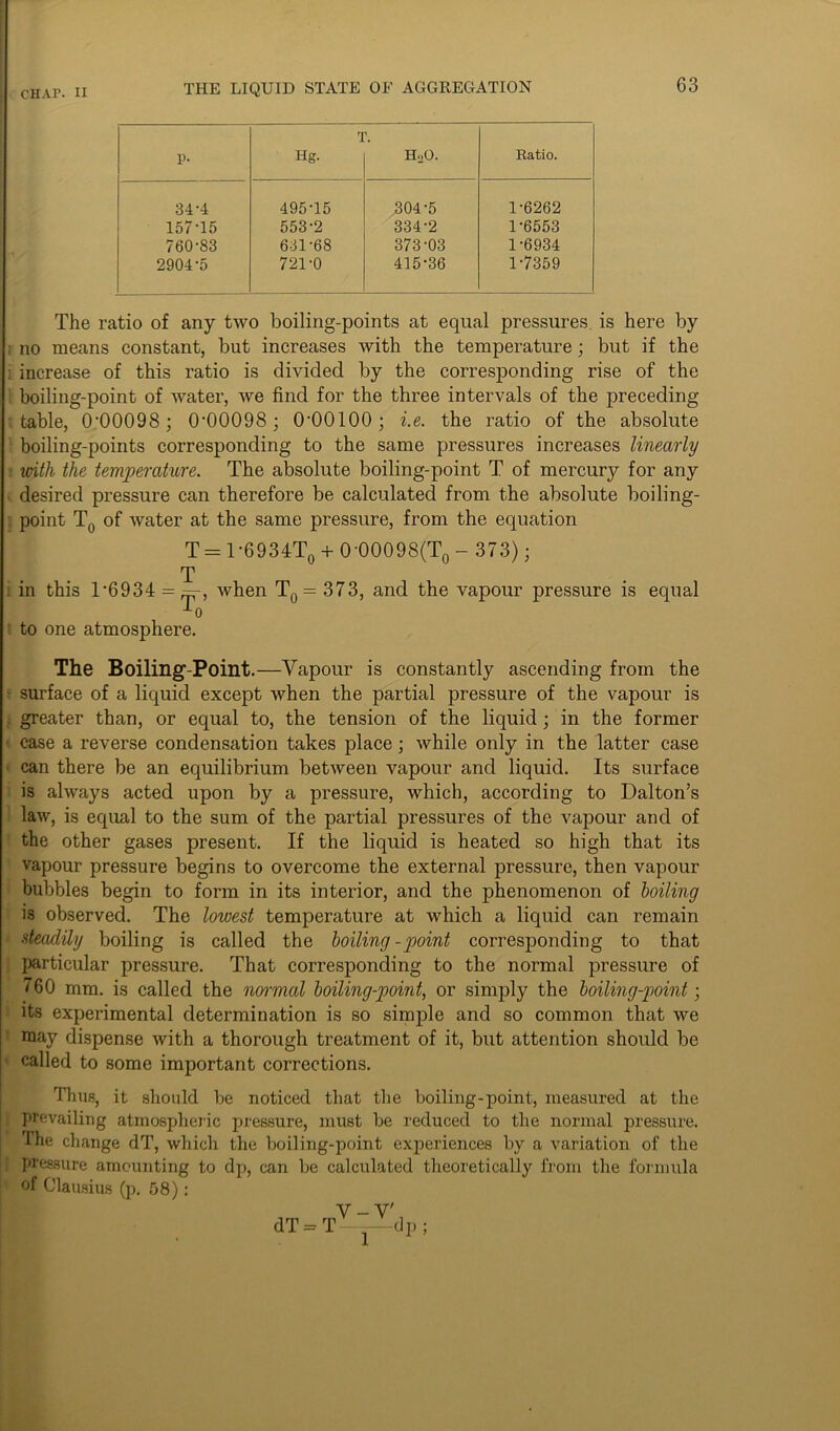 p- rI Hg. HoO. Ratio. 34-4 495-15 304-5 1-6262 157-15 553-2 334-2 1-6553 760-83 631-68 373-03 1-6934 2904-5 721-0 415-36 1-7359 The ratio of any two boiling-points at equal pressures is here by ; no means constant, but increases with the temperature; but if the ; increase of this ratio is divided by the corresponding rise of the boiling-point of water, we find for the three intervals of the preceding- table, 0'00098; 0'00098; O'OOIOO; i.e. the ratio of the absolute boiling-points corresponding to the same pressures increases linearly with the temperature. The absolute boiling-point T of mercury for any desired pressure can therefore be calculated from the absolute boiling- point T0 of water at the same pressure, from the equation T = T6934To + 0-00098(T0 - 373); T . in this 1-6934 = ^-, when T0 = 373, and the vapour pressure is equal -*-0 to one atmosphere. The Boiling-Point.—Vapour is constantly ascending from the surface of a liquid except when the partial pressure of the vapour is greater than, or equal to, the tension of the liquid; in the former ■ case a reverse condensation takes place; while only in the latter case can there be an equilibrium between vapour and liquid. Its surface is always acted upon by a pressure, which, according to Dalton’s law, is equal to the sum of the partial pressures of the vapour and of the other gases present. If the liquid is heated so high that its vapour pressure begins to overcome the external pressure, then vapour bubbles begin to form in its interior, and the phenomenon of boiling is observed. The lowest temperature at which a liquid can remain ■ steadily boiling is called the boiling-point corresponding to that particular pressure. That corresponding to the normal pressure of 760 mm. is called the normal boiling-point, or simply the boiling-point; its experimental determination is so simple and so common that we may dispense with a thorough treatment of it, but attention should be called to some important corrections. Thus, it should be noticed that the boiling-point, measured at the prevailing atmospheric pressure, must be reduced to the normal pressure. The change dT, which the boiling-point experiences by a variation of the pressure amounting to dp, can be calculated theoretically from the formula of Clausius (p. 58): V-V'