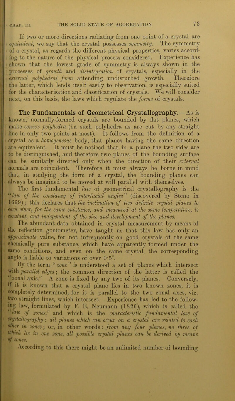 If two or more directions radiating from one point of a crystal are equivalent, we say that the crystal possesses symmetry. The symmetry of a crystal, as regards the different physical properties, varies accord- ing to the nature of the physical process considered. Experience has shown that the lowest grade of symmetry is always shown in the processes of growth and disintegration of crystals, especially in the external polyhedral form attending undisturbed growth. Therefore the latter, which lends itself easily to observation, is especially suited for the characterisation and classification of crystals. We will consider next, on this basis, the laws which regulate the forms of crystals. The Fundamentals of Geometrical Crystallography.—As is known, normally-formed crystals are bounded by flat planes, which make convex polyliedra (i.e. such polyhedra as are cut by any straight line in only two points at most). It follows from the definition of a crystal as a homogeneous body, that planes having the same direction are equivalent. It must be noticed that in a plane the two sides are to be distinguished, and therefore two planes of the bounding surface can be similarly directed only when the direction of their external normals are coincident. Therefore it must always be borne in mind that, in studying the form of a crystal, the bounding planes can always be imagined to be moved at will parallel with themselves. The first fundamental law of geometrical crystallography is the “lavj of the constancy of interfacial angles” (discovered by Steno in 1669); this declares that the inclination of two definite crystal planes to each other, for the same substance, and measured at the same temperature, is constant, and independent of the size and development of the planes. The abundant data obtained in crystal measurement by means of the reflection goniometer, have taught us. that this law has only an approximate value, for not infrequently on good crystals of the same chemically pure substance, which have apparently formed under the same conditions, and even on the same crystal, the corresponding angle is liable to variations of over 0'5°. By the term “zone” is understood a set of planes which intersect with parallel edges; the common direction of the latter is called the “zonal axis.” A zone is fixed by any two of its planes. Conversely, if it is known that a crystal plane lies in two known zones, it is completely determined, for it is parallel to the two zonal axes, viz. two straight lines, which intersect. Experience has led to the follow- ing law, formulated by F. E. Neumann (1826), which is called the “law of zones,” and which is the characteristic fundamental law of crystallography: all planes which can occur on a crystal are related to each other in zones; or, in other words : from any four planes, no three of which lie in one zone, all possible crystal planes can be derived by means of zones. According to this there might be an unlimited number of bounding