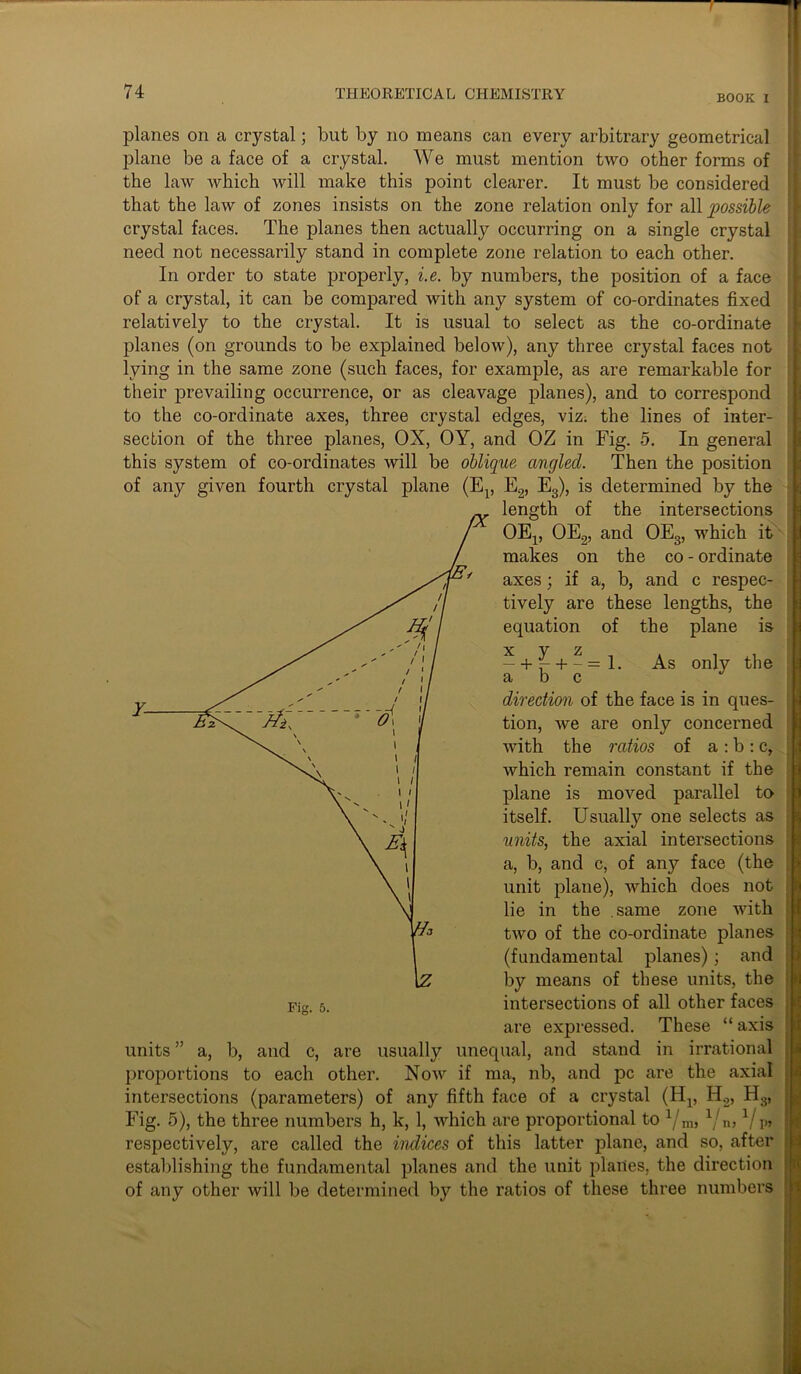 BOOK I planes on a crystal; but by no means can every arbitrary geometrical plane be a face of a crystal. We must mention two other forms of the law which will make this point clearer. It must be considered that the law of zones insists on the zone relation only for all possible crystal faces. The planes then actually occurring on a single crystal need not necessarily stand in complete zone relation to each other. In order to state properly, i.e. by numbers, the position of a face of a crystal, it can be compared with any system of co-ordinates fixed relatively to the crystal. It is usual to select as the co-ordinate planes (on grounds to be explained below), any three crystal faces not lying in the same zone (such faces, for example, as are remarkable for their prevailing occurrence, or as cleavage planes), and to correspond to the co-ordinate axes, three crystal edges, viz. the lines of inter- section of the three planes, OX, OY, and OZ in Fig. 5. In general this system of co-ordinates will be oblique angled. Then the position of any given fourth crystal plane (E15 E2, E3), is determined by the length of the intersections OEp OE2, and OE3, which it makes on the co - ordinate axes; if a, b, and c respec- tively are these lengths, the equation of the plane is —+ ^- + -=1. As only the a b c J direction of the face is in ques- tion, we are only concerned with the ratios of a : b : c, which remain constant if the plane is moved parallel to itself. Usually one selects as units, the axial intersections a, b, and c, of any face (the unit plane), which does not lie in the same zone with two of the co-ordinate planes (fundamental planes); and by means of these units, the intersections of all other faces are expressed. These “ axis units ” a, b, and c, are usually unequal, and stand in irrational proportions to each other. Now if ma, nb, and pc are the axial intersections (parameters) of any fifth face of a crystal (H^ H.,, H3, Fig. 5), the three numbers h, k, 1, which are proportional to xjm, 1jn,l/p» respectively, are called the indices of this latter plane, and so, after establishing the fundamental planes and the unit planes, the direction of any other will be determined by the ratios of these three numbers