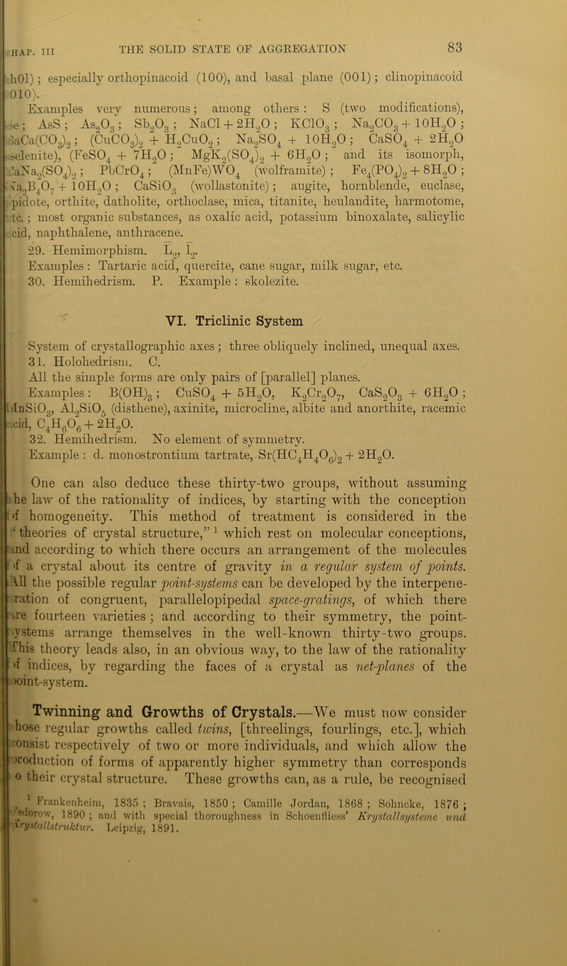 hOl); especially ortliopinacoid (100), and basal plane (001); clinopinacoid 010). Examples very numerous; among others : S (two modifications), , >e ; AsS ; As.,03‘; Sb203; NaCl + 2H.,0 ; KC10S ; Na2C03 + 10H9O ; laCa(COg)2; (CuC03)2 + H2Cu02; Na2S04 + 10H9O ; CaS04 + 2H20 selenite), (FeS04 + 7H.20 ; MgK2(S04)2 + 6H20 ; and its isomorph, JaNa2(S04)2 ; PbCr04 ; (MnFe)W04 (wolframite); Fe4(P04)2 + 8H20 ; sNTa0B407'+ 10H.,0; CaSiO.. (wollastonite); augite, hornblende, euclase, pidote, ortliite, datbolite, ortlroclase, mica, titanite, lieulandite, barmotome, tc. ; most organic substances, as oxalic acid, potassium binoxalate, salicylic cid, naphthalene, anthracene. 29. Hemimorphism. L9, 1.,. Examples: Tartaric acid, quercite, cane sugar, milk sugar, etc. 30. Hemihedrism. P. Example: skolezite. VI. Triclinic System System of crystallographic axes ; three obliquely inclined, unequal axes. 31. Holohedrism. C. All the simple forms are only pairs of [parallel] planes. Examples : B(OH)g ; CuS04 + 5H20, K2Cr207, CaS203 + 6H20 ; I InSi03, Al,Si05 (disthene), axinite, microcline, albite and anorthite, racemic cid, C4Hfi06 + 2HgO. 32. Hemihedrism. No element of symmetry. Example : d. monostrontium tartrate, Sr(HC4H406)9 + 2H20. One can also deduce these thirty-two groups, without assuming :he law of the rationality of indices, by starting with the conception t>f homogeneity. This method of treatment is considered in the ‘ theories of crystal structure,” 1 which rest on molecular conceptions, md according to which there occurs an arrangement of the molecules Of a crystal about its centre of gravity in a regular system of points. ill the possible regular point-systems can be developed by the interpene- tration of congruent, parallelopipedal space-gratings, of which there ue fourteen varieties ; and according to their symmetry, the point- ystems arrange themselves in the well-known thirty-two groups. This theory leads also, in an obvious way, to the law of the rationality >f indices, by regarding the faces of a crystal as net-planes of the )oinbsystem. Twinning and Growths of Crystals.—We must now consider hose regular growths called twins, [threelings, fourlings, etc.], which ■onsist respectively of two or more individuals, and which allow the iroduction of forms of apparently higher symmetry than corresponds 0 their crystal structure. These growths can, as a rule, be recognised Frankenheim, 1835 ; Bravais, 1850 ; Camille Jordan, 1868 ; Sohncke, 1876 ; 'edorow, 1890 ; and with special thoroughness in Schoenfliess’ Krystallsysteme und vrysl(ilbstrvktur. Leipzig, 1891.