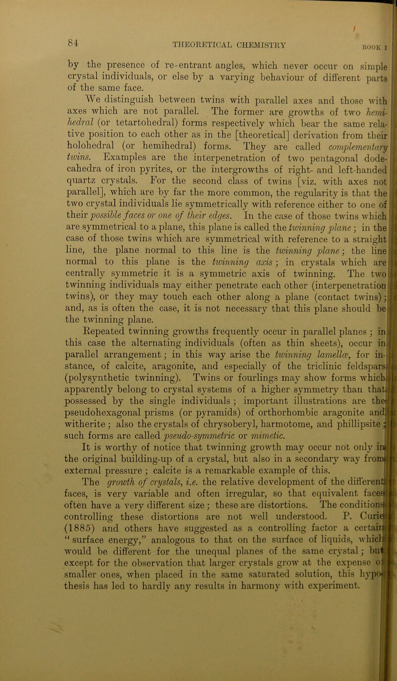 / 84 THEORETICAL CHEMISTRY BOOK I by the presence of re-entrant angles, which never occur on simple crystal individuals, or else by a varying behaviour of different parts of the same face. We distinguish between twins with parallel axes and those with axes which are not parallel. The former are growths of two liemi- hedral (or tetartohedral) forms respectively which bear the same rela- tive position to each other as in the [theoretical] derivation from their holohedral (or hemihedral) forms. They are called complementary twins. Examples are the interpenetration of two pentagonal dode- cahedra of iron pyrites, or the intergrowths of right- and left-handed. quartz crystals. For the second class of twins [viz. with axes not parallel], which are by far the more common, the regularity is that the two crystal individuals lie symmetrically with reference either to one of their possible faces or one of their edges. In the case of those twins which are symmetrical to a plane, this plane is called the twinning plane; in the case of those twins which are symmetrical with reference to a straight line, the plane normal to this line is the twinning plane; the line normal to this plane is the twinning axis; in crystals which are centrally symmetric it is a symmetric axis of twinning. The two twinning individuals may either penetrate each other (interpenetration twins), or they may touch each other along a plane (contact twins); and, as is often the case, it is not necessary that this plane should be the twinning plane. Repeated twinning growths frequently occur in parallel planes ; in this case the alternating individuals (often as thin sheets), occur in, parallel arrangement; in this way arise the twinning lamellce, for in- stance, of calcite, aragonite, and especially of the triclinic feldspars (polysynthetic twinning). Twins or fourlings may show forms which, apparently belong to crystal systems of a higher symmetry than tha possessed by the single individuals ; important illustrations are th pseudohexagonal prisms (or pyramids) of orthorhombic aragonite am witherite ; also the crystals of chrysoberyl, harmotome, and phillipsite such forms are called pseudo-symmetric or mimetic. It is worthy of notice that twinning growth may occur not only i the original building-up of a crystal, but also in a secondary way fro external pressure ; calcite is a remarkable example of this. The growth of crystals, i.e. the relative development of the differen faces, is very variable and often irregular, so that equivalent face: often have a very different size ; these are distortions. The condition controlling these distortions are not well understood. P. Curi (1885) and others have suggested as a controlling factor a certai “ surface energy,” analogous to that on the surface of liquids, whicl would be different for the unequal planes of the same crystal; bu except for the observation that larger crystals grow at the expense o smaller ones, when placed in the same saturated solution, this lij^p thesis has led to hardly any results in harmony with experiment.