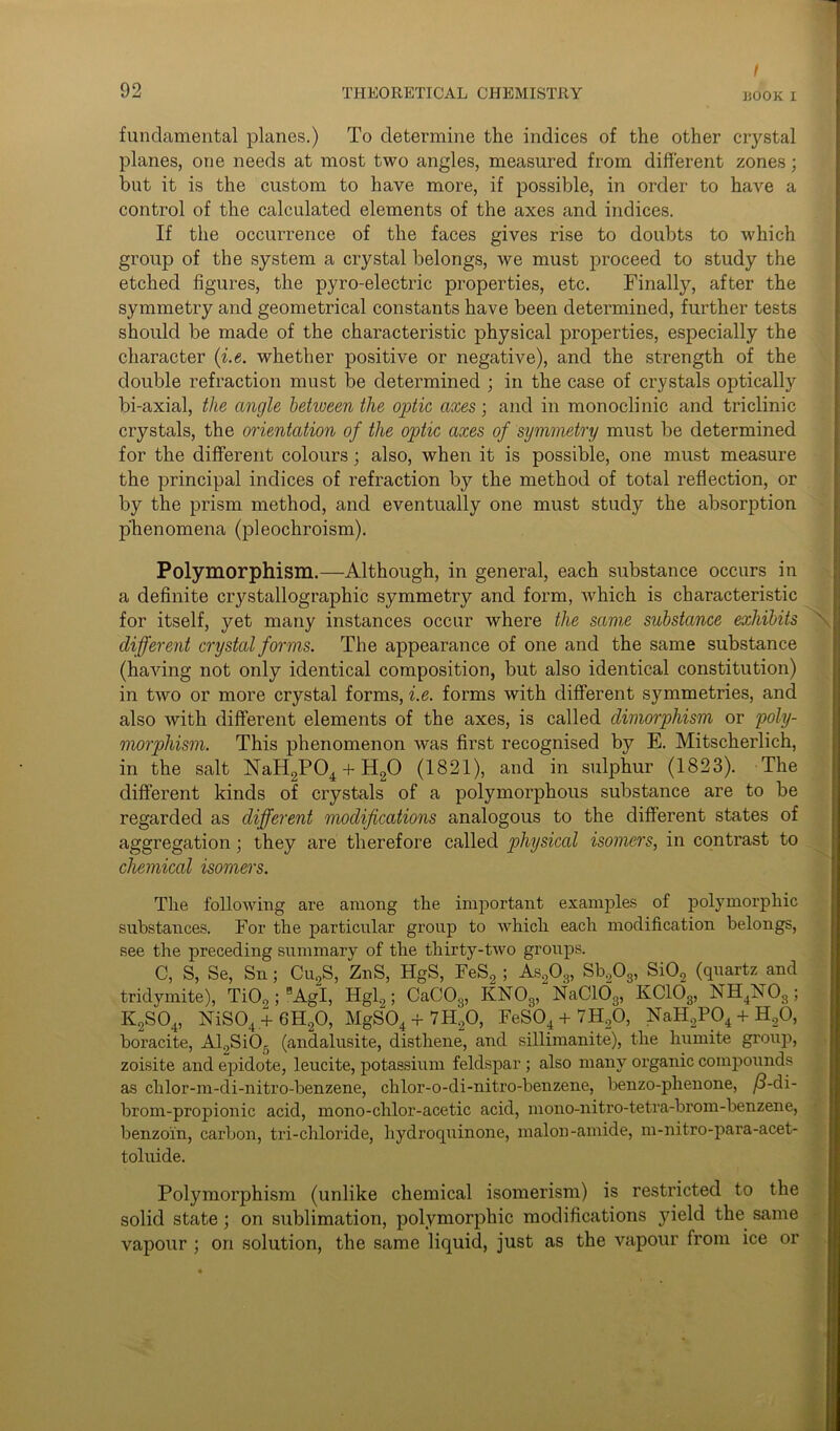 fundamental planes.) To determine the indices of the other crystal planes, one needs at most two angles, measured from different zones; but it is the custom to have more, if possible, in order to have a control of the calculated elements of the axes and indices. If the occurrence of the faces gives rise to doubts to which group of the system a crystal belongs, we must proceed to study the etched figures, the pyro-electric properties, etc. Finally, after the symmetry and geometrical constants have been determined, further tests should be made of the characteristic physical properties, especially the character (i.e. whether positive or negative), and the strength of the double refraction must be determined ; in the case of crystals optically bi-axial, the angle betiveen the optic axes; and in monoclinic and triclinic crystals, the orientation of the optic axes of symmetry must be determined for the different colours; also, when it is possible, one must measure the principal indices of refraction by the method of total reflection, or by the prism method, and eventually one must study the absorption phenomena (pleochroism). Polymorphism.—Although, in general, each substance occurs in a definite crystallographic symmetry and form, Avhich is characteristic for itself, yet many instances occur where the same substance exhibits different crystal forms. The appearance of one and the same substance (having not only identical composition, but also identical constitution) in two or more crystal forms, i.e. forms with different symmetries, and also with different elements of the axes, is called dimorphism or poly- morphism. This phenomenon was first recognised by E. Mitscherlich, in the salt NaH2P04 + H20 (1821), and in sulphur (1823). The different kinds of crystals of a polymorphous substance are to be regarded as different modifications analogous to the different states of aggregation; they are therefore called physical isomers, in contrast to chemical isomers. The following are among the important examples of polymorphic substances. For the particular group to which each modification belongs, see the preceding summary of the thirty-two groups. C, S, Se, Sn; Cu2S, ZnS, HgS, FeS2 ; As203, Sb203, Si02 (quartz and tridymite), Ti09; aAgI, Hgl9; CaC03, KN03, NaC103, KC103, NH4X03 ; K2S04, NiS04.+ 6H20, MgS04 + 7H20, FeS04 + 7H20, NaHaP04 + H20, boracite, Al.,SiO. (andalusite, disthene, and sillimanite), the humite group, zoisite and epidote, leucite, potassium feldspar ; also many organic compounds as chlor-m-di-nitro-benzene, chlor-o-di-nitro-benzene, benzo-phenone, /3-di- brom-propionic acid, mono-chlor-acetic acid, mono-nitro-tetra-bi’om-benzene, benzoin, carbon, tri-chloride, hydroquinone, malon-amide, m-nitro-para-acet- toluide. Polymorphism (unlike chemical isomerism) is restricted to the solid state; on sublimation, polymorphic modifications }deld the same vapour ; on solution, the same liquid, just as the vapour from ice or