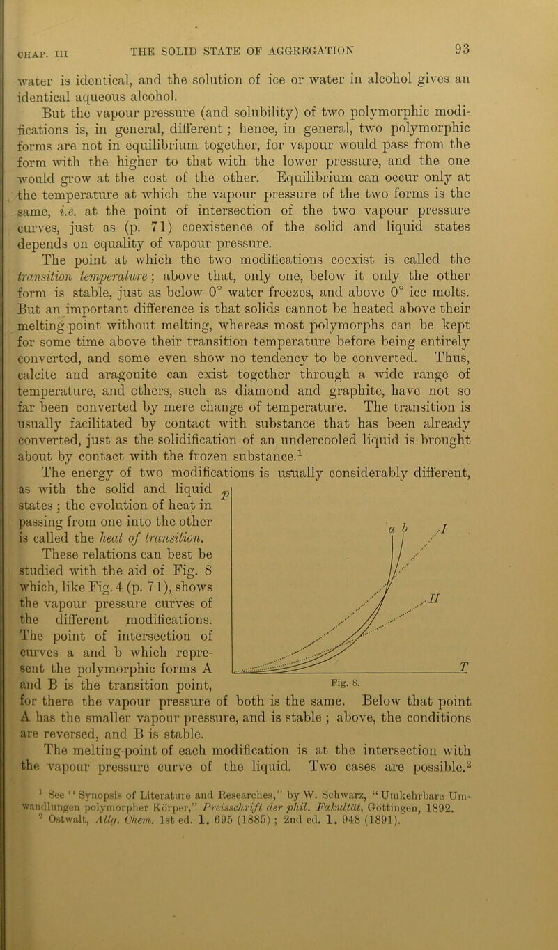 water is identical, and the solution of ice or water in alcohol gives an identical aqueous alcohol. But the vapour pressure (and solubility) of two polymorphic modi- fications is, in general, different; hence, in general, two polymorphic forms are not in equilibrium together, for vapour would pass from the form with the higher to that with the lower pressure, and the one would grow at the cost of the other. Equilibrium can occur only at the temperature at which the vapour pressure of the two forms is the same, i.e. at the point of intersection of the two vapour pressure curves, just as (p. 71) coexistence of the solid and liquid states depends on equality of vapour pressure. The point at which the two modifications coexist is called the transition temperature; above that, only one, below it only the other form is stable, just as below 0° water freezes, and above 0° ice melts. But an important difference is that solids cannot be heated above their melting-point without melting, whereas most polymorphs can be kept for some time above their transition temperature before being entirely converted, and some even show no tendency to be converted. Thus, calcite and aragonite can exist together through a wide range of temperature, and others, such as diamond and graphite, have not so far been converted by mere change of temperature. The transition is usually facilitated by contact with substance that has been already converted, just as the solidification of an undercooled liquid is brought about by contact with the frozen substance.1 The energy of two modifications is usually considerably different, as with the solid and liquid p states ; the evolution of heat in passing from one into the other is called the heat of transition. These relations can best be studied with the aid of Fig. 8 Avhich, like Fig. 4 (p. 71), shows the vapour pressure curves of the different modifications. The point of intersection of curves a and b which repre- sent the polymorphic forms A for there the vapour pressure of both is the same. Below that point A has the smaller vapour pressure, and is stable; above, the conditions are reversed, and B is stable. The melting-point of each modification is at the intersection with the vapour pressure curve of the liquid. Two cases are possible.2 1 See “ Synopsis of Literature and Researches,” by W. Schwarz, “Umkehrbare Um- wamlhmgen polymorpher Kdrper,” Preisschrift cler phil. Fakultiit, Gottingen, 1892. 2 Ostwalt, Ally. Chem. 1st ed. 1. 695 (1885) ; 2nd ed. 1. 948 (1891).