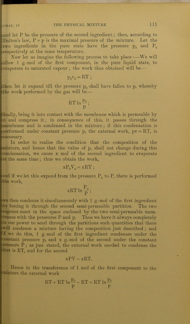 k CHAl*. IV and let P be the pressure of the second ingredient; then, according to Dalton’s law, P + p is the maximal pressure of the mixture. Let the two ingredients in the pure state have the pressure p0 and P0 •respectively at the same temperature. Now let us imagine the following process to take place :—We will allow 1 g.-mol of the first component, in the pure liquid state, to evaporate to saturated vapour; the work thus obtained will be— Povo = RT ; then let it expand till the pressure p0 shall have fallen to p, whereby the work performed by the gas will be— BT In • P [ finally, bring it into contact with the membrane which is permeable by •it and compress it; in consequence of this, it passes through the membrane and is condensed in the mixture; if this condensation is oerformed under constant pressure p, the external work, pv = KT, is i necessary. In order to realise the condition that the composition of the mixture, and hence that the value of p, shall not change during this condensation, we cause x mol of the second ingredient to evaporate -at the same time; thus we obtain the work, xP0Y0 = xRT; i ind if we let this expand from the pressure P0 to P, there is performed the work, xBT In ^; we then condense it simultaneously with 1 g.-mol of the first ingredient by forcing it through the second semi-permeable partition. The two vapours meet in the space enclosed by the two semi-permeable mem- branes with the pressures P and p. Thus we have it always completely in our power to send through the partitions such quantities that there »'will condense a mixture having the composition just described; and -,i we do this, 1 g.-mol of the first ingredient condenses under the constant pressure p, and x g.-mol of the second under the constant pressure P; as just stated, the external work needed to condense the first is BT, and for the second xPV = xBT. Hence in the transference of 1 mol of the first component to the mixture the external work BT + BT In P-° - BT - BT In ]-° P P