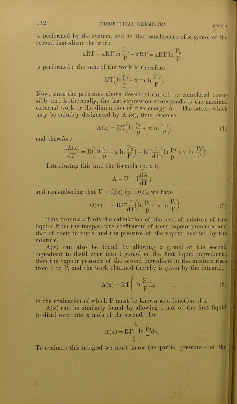 IBOOK i is performed by the system, and in the transference of x g.-mol of the second ingredient the work xRT + xRT In ^ - xRT = xRT In is performed ; the sum of the work is therefore RT(ln^ + xin ln&' Now, since the processes above described can all be completed rever- sibly and isothermally, the last expression corresponds to the maximal external work or the diminution of free energy A. The latter, which may be suitably designated by A (x), thus becomes A(x) = ET(ln& + xl„f»),. . . (1) and therefore dA(Y) = PYinp» + xln?? d 1 \ p P 4- RT-^-(ln — + x In ~ d i V p P Po Introducing this into the formula (p. 23), A - U - T— • A U-idT> and remembering that U = Q,(x) (p. 109), we have Q(x) = - RT^ln E? + x In Po (2) This formula affords the calculation of the heat of mixture of two liquids from the temperature coefficients of their vapour pressures and that of their mixture and the pressure of the vapour emitted by the mixture. A(x) can also be found by allowing x g.-mol of the second ingredient to distil over into 1 g.-mol of the first liquid ingredient; then the vapour pressure of the second ingredient in the mixture rises from 0 to P, and the work obtained thereby is given by the integral, A(x) = RT X r ]n^°dx (3) in the evaluation of which P must be known as a function of x. A(x) can be similarly found by allowing 1 mol of the first liquid to distil over into x mols of the second, thus l A(x) = RT f* In —dv. J 7T 0 To evaluate this integral we must know the partial pressure - of the