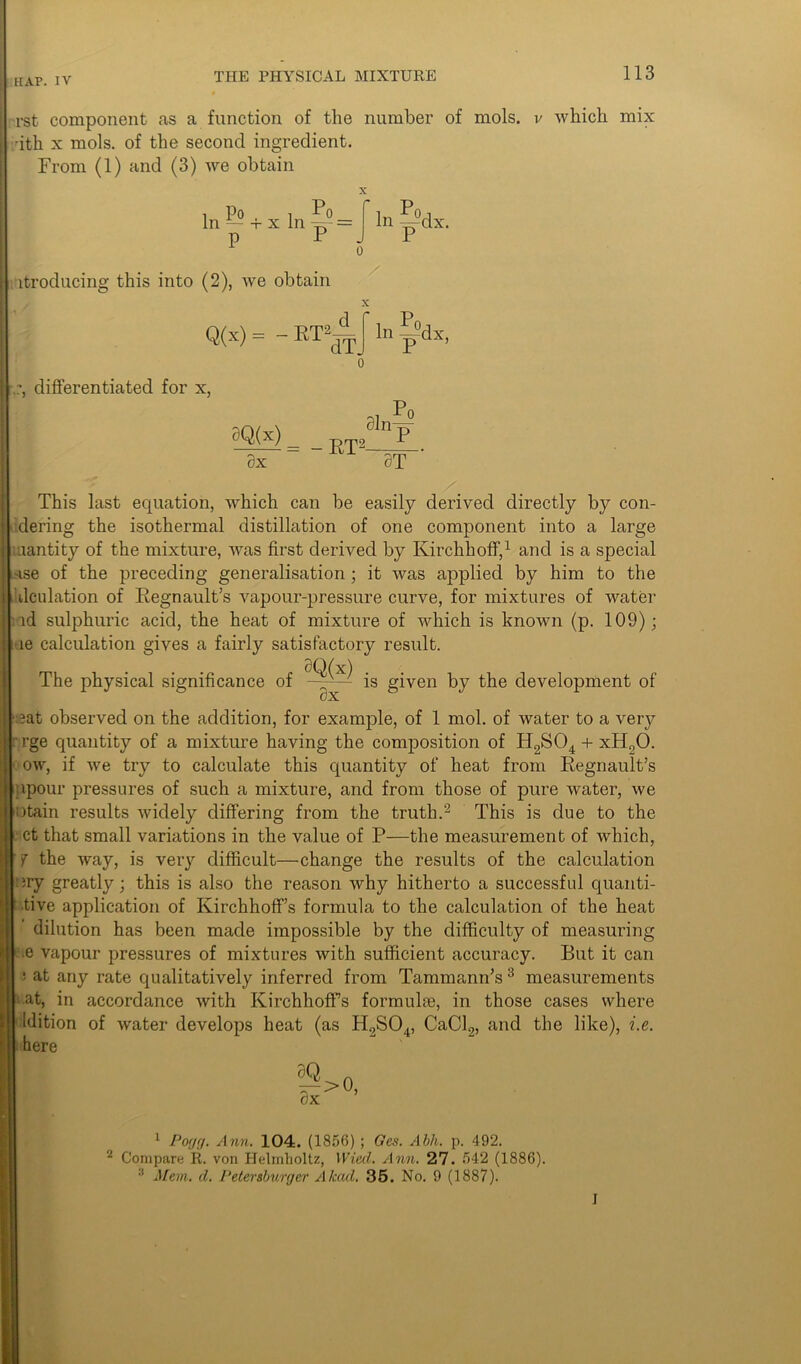 rst component as a function of the number of mols. v which mix •ith x mols. of the second ingredient. From (1) and (3) we obtain In Po . i Po — 4- x In -=p = ID 1 0 itroducing this into (2), we obtain Q(x) = - RT|^ In ~dx. In ^dx, differentiated for x, 9Q(x) Sx 0ln- = -RT2- 0T This last equation, which can be easily derived directly by con- dering the isothermal distillation of one component into a large aantity of the mixture, was first derived by Kirchboff,1 and is a special use of the preceding generalisation ; it was applied by him to the dculation of Regnault’s vapour-pressure curve, for mixtures of water id sulphuric acid, the heat of mixture of which is known (p. 109); le calculation gives a fairly satisfactory result. The physical significance of SQ(x) 0X is given by the development of eat observed on the addition, for example, of 1 mol. of water to a very rge quantity of a mixture having the composition of H2S04 + xH20. ow, if we try to calculate this quantity of heat from Regnault’s npour pressures of such a mixture, and from those of pure water, we otain results widely differing from the truth.'2 This is due to the ct that small variations in the value of P—the measurement of which, 7 the way, is very difficult—change the results of the calculation ary greatly; this is also the reason why hitherto a successful quanti- tive application of Kirchhoff’s formula to the calculation of the heat dilution has been made impossible by the difficulty of measuring e vapour pressures of mixtures with sufficient accuracy. But it can ‘ at any rate qualitatively inferred from Tammann’s3 measurements at, in accordance with Kirchhoff’s formulae, in those cases where Idition of water develops heat (as H9S0 here |; !>°> 1 Poyg. Ann. 104. (1856) ; Ges. Abh. p. 492. 2 Compare R. von Helmholtz, Wiccl. Ann. 27. 542 (1886). :i Mem. cl. Petersburger A lead. 35. No. 9 (1887). 4, CaCl9, and the like), i.e. I