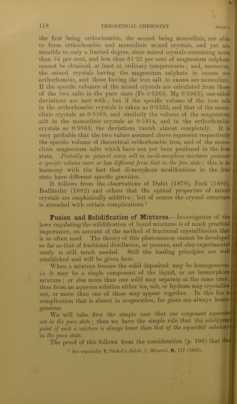 BOOK i the first being orthorhombic, the second being monoclinic, are able to form orthorhombic and monoclinic mixed crystals, and yet are miscible to only a limited degree, since mixed crystals containing more than 54 per cent, and less than 81 ’22 per cent of magnesium sulphate cannot be obtained, at least at ordinary temperatures; and, moreover, the mixed crystals having the magnesium sulphate in excess are orthorhombic, and those having the iron salt in excess are monoclinic. If the specific volumes of the mixed crystals are calculated from those of the two salts in the pure state (Fe 0'5269, Mg 0'5963), one-sided deviations are met with ; but if the specific volume of the iron salt in the orthorhombic crystals is taken as 0'5333, and that of the mono- clinic crystals as 0’5269, and similarly the volume of the magnesium salt in the monoclinic crystals as 0'5914, and in the orthorhombic crystals as 0‘5963, the deviations vanish almost completely. It is very probable that the two values assumed above represent respectively the specific volume of theoretical orthorhombic iron, and of the mono- clinic magnesium salts which have not yet been produced in the free state. Probably in general every salt in iso-di-morphous mixtures possess® a specific volume more or less different from that in the free state; this is in harmony with the fact that di-morphous modifications in the .free state have different specific gravities. It follows from the observations of Dufet (1878), Fock (1880), Bodlander (1882) and others that the optical properties of mixed crystals are emphatically additive; but of course the crystal structure is attended with certain complications.1 Fusion and Solidification of Mixtures.—Investigation of the laws regulating the solidification of liquid mixtures is of much practical importance, on account of the method of fractional crystallisation that is so often used. The theory of this phenomenon cannot be developed so far as that of fractional distillation, at present, and also experimental study is still much needed. Still the leading principles are well established and will be given here. When a mixture freezes the solid deposited may be homogeneous, he. it may be a single component of the liquid, or an isomorphous mixture; or else more than one solid may separate at the same time; thus from an aqueous solution either ice, salt, or hydrate may crystallise out, or more than one of these may appear together. In this lies a complication that is absent in evaporation, for gases are always homo- geneous. We will take first the simple case that one component separates out in the pure state; then we have the simple rule that the solidifying point of such a mixture is always lower than that of the separated substance in the pure state. The proof of this follows from the consideration (p. 106) that the 1 See especially F. Pockel’s Jalirb. f. Mineral. 8. 117 (1892).