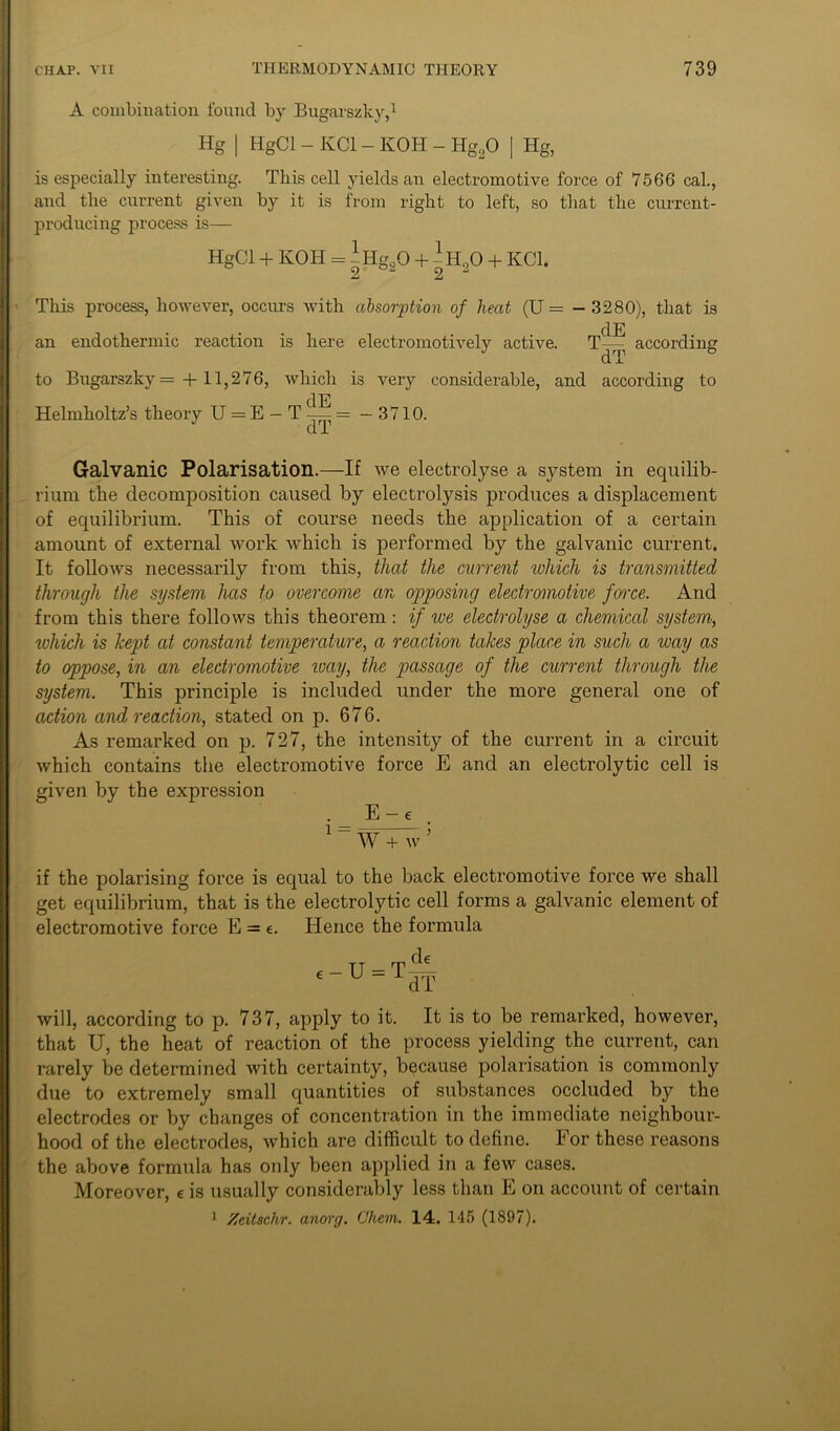 A combination found by Bugarszky,1 Hg | HgCl - KC1 - KOH - Hg20 | Hg, is especially interesting. This cell yields an electromotive force of 7566 cal., and the current given by it is from right to left, so that the current- producing process is— HgCl + KOH = -Hg20 + -H20 + KC1. 2 2 This process, however, occurs with absorption of heat (U = — 3280), that is dE an endothermic reaction is here electromotively active. T— according to Bugarszky = + 11,276, which is very considerable, and according to dE Helmholtz’s theory U = E - T — = —3710. Galvanic Polarisation.—If we electrolyse a system in equilib- rium the decomposition caused by electrolysis produces a displacement of equilibrium. This of course needs the application of a certain amount of external work which is performed by the galvanic current. It follows necessarily from this, that the current which is transmitted through the system has to overcome an opposing electromotive force. And from this there follows this theorem : if we electrolyse a chemical system, which is kept at constant temperature, a reaction takes place in such a way as to oppose, in an electromotive way, the passage of the current through the system. This principle is included under the more general one of action and reaction, stated on p. 676. As remarked on p. 727, the intensity of the current in a circuit which contains the electromotive force E and an electrolytic cell is given by the expression ._ E-e 1 “ W + w 5 if the polarising force is equal to the back electromotive force we shall get equilibrium, that is the electrolytic cell forms a galvanic element of electromotive force E = e. Hence the formula will, according to p. 737, apply to it. It is to be remarked, however, that U, the heat of reaction of the process yielding the current, can rarely be determined lvith certainty, because polarisation is commonly due to extremely small quantities of substances occluded by the electrodes or bv changes of concentration in the immediate neighbour- hood of the electrodes, which are difficult to define. For these reasons the above formula has only been applied in a feiv cases. Moreover, e is usually considerably less than E on account of certain