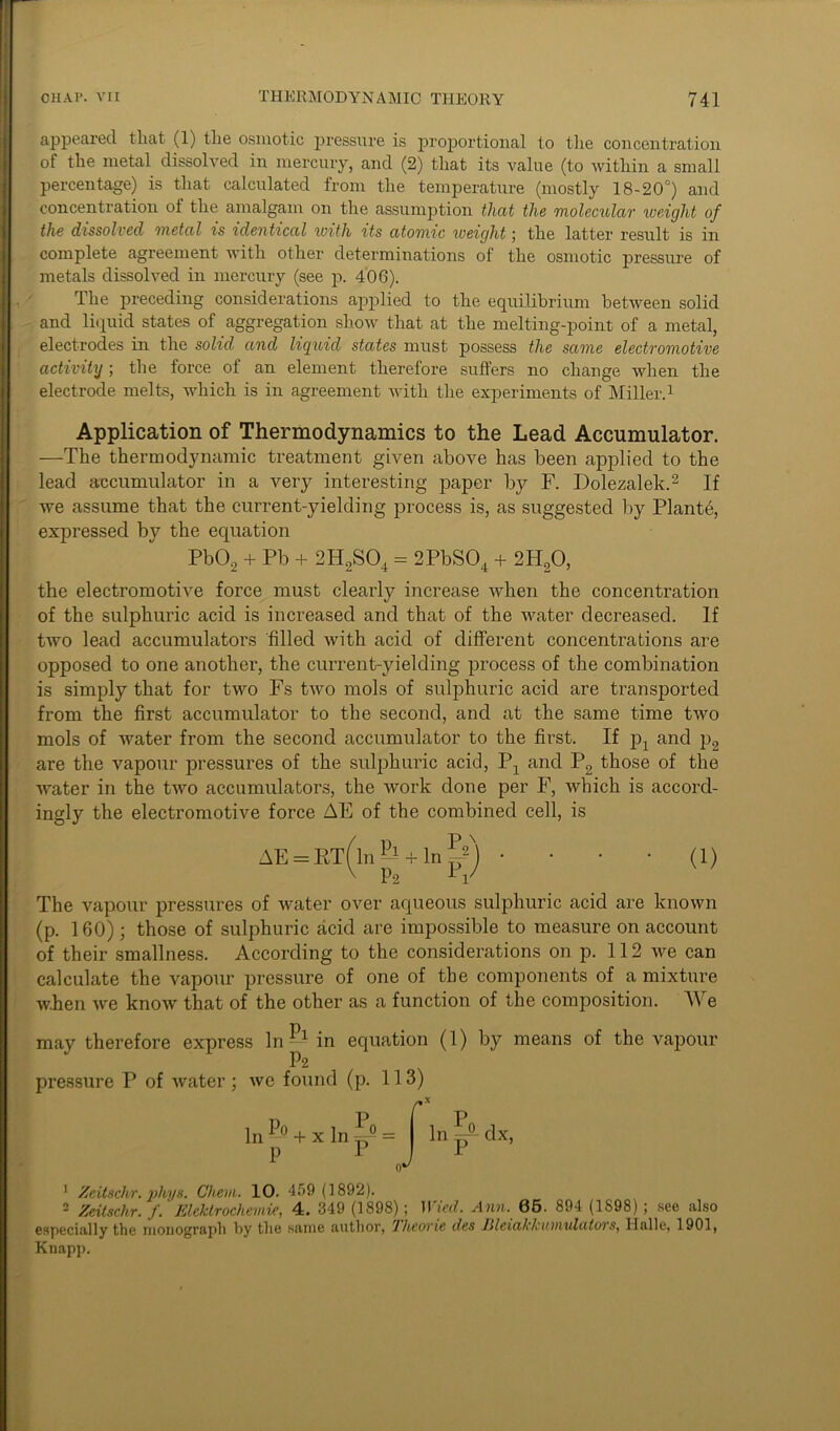 appeared that (1) the osmotic pressure is proportional to the concentration of the metal dissolved in mercury, and (2) that its value (to within a small percentage) is that calculated from the temperature (mostly 18-20°) and concentration of the amalgam on the assumption that the molecular weight of the dissolved metal is identical with its atomic weight; the latter result is in complete agreement with other determinations of the osmotic pressure of metals dissolved in mercury (see p. 406). The preceding considerations applied to the equilibrium between solid and liquid states of aggregation show that at the melting-point of a metal, electrodes in the solid and liquid states must possess the same electromotive activity; the force of an element therefore suffers no change when the electrode melts, which is in agreement with the experiments of Miller.1 Application of Thermodynamics to the Lead Accumulator. —The thermodynamic treatment given above has been applied to the lead accumulator in a very interesting paper by F. Dolezalek.2 If we assume that the current-yielding process is, as suggested by Plante, expressed by the equation Pb02 + Pb + 2H2S04 = 2PbS04 + 2H20, the electromotive force must clearly increase when the concentration of the sulphuric acid is increased and that of the water decreased. If two lead accumulators 'filled with acid of different concentrations are opposed to one another, the current-yielding process of the combination is simply that for two Fs two mols of sulphuric acid are transported from the first accumulator to the second, and at the same time two mols of water from the second accumulator to the first. If p4 and p2 are the vapour pressures of the sulphuric acid, P4 and P2 those of the water in the two accumulators, the work done per F, which is accord- ingly the electromotive force AE of the combined cell, is AE = ET(ln& + lnf2) •■■■(!) x P-2 L V The vapour pressures of water over aqueous sulphuric acid are known (p. 160); those of sulphuric acid are impossible to measure on account of their smallness. According to the considerations on p. 112 we can calculate the vapour pressure of one of the components of a mixture when we know that of the other as a function of the composition. TV e may therefore express In — in equation (1) by means of the vapour P2 pressure P of water ; we found (p. 113) r In — + x In ^ = P 1 In dx, 1 Zeitsckr. phys. Chem. 10. 459 (1892). 2 Zeitschr. f. Elektrochemie, 4. 349 (1898); Wied. Ann. 65. 894 (1S98) ; see also especially the monograph by the same author, Jlieorie ties Jilexalclcitiixulcitors, Halle, 1901, Knapp.