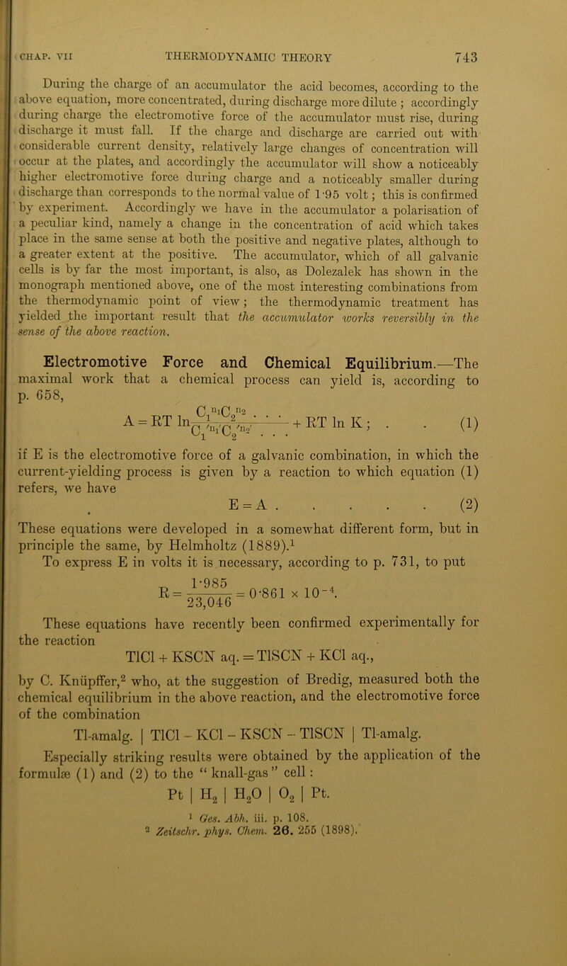 During the charge of an accumulator the acid becomes, according to the above equation, more concentrated, during discharge more dilute ; accordingly during charge the electromotive force of the accumulator must rise, during discharge it must fall. If the charge and discharge are carried out with ' considerable current density, relatively large changes of concentration will occur at the plates, and accordingly the accumulator will show a noticeably higher electromotive force during charge and a noticeably smaller during discharge than corresponds to the normal value of l-95 volt; this is confirmed by experiment. Accordingly we have in the accumulator a polarisation of a peculiar kind, namely a change in the concentration of acid which takes place in the same sense at both the positive and negative plates, although to a greater extent at the positive. The accumulator, which of all galvanic cells is by far the most important, is also, as Dolezalek has shown in the monograph mentioned above, one of the most interesting combinations from the thermodynamic point of view; the thermodynamic treatment has yielded the important result that the accumulator ivories reversibly in the sense of the above reaction. Electromotive Force and Chemical Equilibrium.—The maximal work that a chemical process can yield is, according to p. 658, 0 nlC n2 A = RT lnrjjgpV ' • + RT In K ; . . (1) '~T ^2 - • • • if E is the electromotive force of a galvanic combination, in which the current-yielding process is given by a reaction to which equation (1) refers, we have E = A (2) These equations were developed in a somewhat different form, but in principle the same, by Helmholtz (1889).1 To express E in volts it is necessary, according to p. 731, to put 1 -qs?i ^ = 23^)46 = x 1°-4- These equations have recently been confirmed experimentally for the reaction T1C1 + KSCN aq. = T1SCN + KC1 aq., by C. Knupffer,2 who, at the suggestion of Bredig, measured both the chemical equilibrium in the above reaction, and the electromotive force of the combination Tl-amalg. | T1C1 - KC1 - KSCN - T1SCN | Tl-amalg. Especially striking results were obtained by the application of the formulie (1) and (2) to the “ knall-gas” cell: Pt I H, I H,0 | 0, I Pt. 1 Ges. Abh. iii. p. 108. 2 Zeitschr. phys. Chem. 20. 255 (1898).